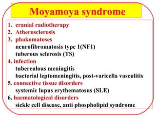 1. cranial radiotherapy
2. Atherosclerosis
3. phakomatoses
neurofibromatosis type 1(NF1)
tuberous sclerosis (TS)
4. infection
tuberculous meningitis
bacterial leptomeningitis, post-varicella vasculitis
5. connective tissue disorders
systemic lupus erythematosus (SLE)
6. haematological disorders
sickle cell disease, anti phospholipid syndrome
Moyamoya syndrome
 