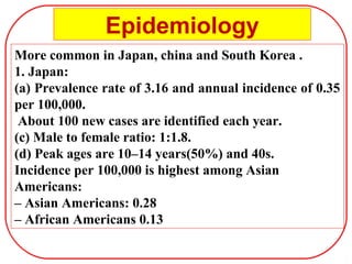 More common in Japan, china and South Korea .
1. Japan:
(a) Prevalence rate of 3.16 and annual incidence of 0.35
per 100,000.
About 100 new cases are identified each year.
(c) Male to female ratio: 1:1.8.
(d) Peak ages are 10–14 years(50%) and 40s.
Incidence per 100,000 is highest among Asian
Americans:
– Asian Americans: 0.28
– African Americans 0.13
Epidemiology
 