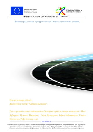 МИНИСТЕРСТВО НА ОБРАЗОВАНИЕТО И НАУКАТА
Нашият град е голям културен център. Имаме художествена галерия, .
Театър за опера и балет,
Драматичен театър“ Адриана Будевска“.
Тук са родени едни от най-великите български артисти, певци и писатели – Петя
Дубарова, Недялко Йорданов, Тони Димитрова, Райна Кабаиванска, Георги
Калоянчев, Рафи Богосян и др.
----------------------------------------------------------------------- www.eufunds.bg ------------------------------------------------------------------------
Проект BG05M2OP001-2.004-0004 „Развитие на способностите на учениците и повишаване на мотивацията им за учене чрез дейности,
развиващи специфични знания, умения и компетентности (Твоят час)“ – фаза 1, финансиран от Оперативна програма „Наука и
образование за интелигентен растеж“, съфинансирана от Европейския съюз чрез Европейските структурни и инвестиционни фондове.
 