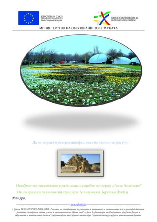 МИНИСТЕРСТВО НА ОБРАЗОВАНИЕТО И НАУКАТА
.
Да не забравя и невероятния фестивал на пясъчните фигури.
Незабравимо преживяване е разходката с корабче до остров „Света Анастасия”
Около града са разположени три езера: Атанасовско, Бургаско (Вая) и
Мандра.
----------------------------------------------------------------------- www.eufunds.bg ------------------------------------------------------------------------
Проект BG05M2OP001-2.004-0004 „Развитие на способностите на учениците и повишаване на мотивацията им за учене чрез дейности,
развиващи специфични знания, умения и компетентности (Твоят час)“ – фаза 1, финансиран от Оперативна програма „Наука и
образование за интелигентен растеж“, съфинансирана от Европейския съюз чрез Европейските структурни и инвестиционни фондове.
 
