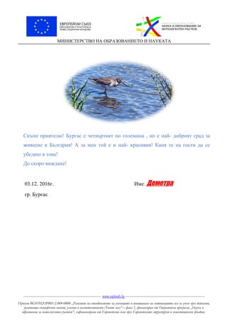 МИНИСТЕРСТВО НА ОБРАЗОВАНИЕТО И НАУКАТА
Скъпи приятелю! Бургас е четвъртият по големина , но е най- добрият град за
живеене в България! А за мен той е и най- красивия! Каня те на гости да се
убедиш в това!
До скоро виждане!
03.12. 2016г. Име: Деметра
гр. Бургас
----------------------------------------------------------------------- www.eufunds.bg ------------------------------------------------------------------------
Проект BG05M2OP001-2.004-0004 „Развитие на способностите на учениците и повишаване на мотивацията им за учене чрез дейности,
развиващи специфични знания, умения и компетентности (Твоят час)“ – фаза 1, финансиран от Оперативна програма „Наука и
образование за интелигентен растеж“, съфинансирана от Европейския съюз чрез Европейските структурни и инвестиционни фондове.
 