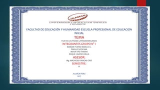 FACULTAD DE EDUCACIÓN Y HUMANIDAD ESCUELA PROFESIONAL DE EDUCACIÓN
INICIAL
TEMA
TICS EN LOS PAISES LATINOAMERICANOS
INTEGRANTES GRUPO N° 1
MAMANI TUERO MARILUZ J.
PARILLO VIZA ANA
MOYA TIPO THANIA
ROQUE CACERES DELIA
ASESOR:
Mg. MACHICAO VARGAS CIRO
SEMESTRE:
VI
JULIACA-PERU
2017
 