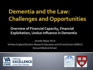 Overview of Financial Capacity, Financial
Exploitation, Undue Influence in Dementia
Jennifer Moye, Ph.D.
VA New England Geriatric Research Education and Clinical Center (GRECC)
Harvard Medical School
 