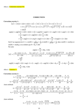 10 
Allez à : Correction exercice 54 : 
CORRECTIONS 
Correction exercice 1 : 
│푎│=│3푖(2+푖)(4+2푖)(1+푖)│=│3푖│×│2+푖│×│4+2푖│×│1+푖│ =3×√22+12×2×│2+푖│×√12+12=6(√22+12) 2×√2=6×5√2=30√2 arg(푎)=arg(3푖(2+푖)(4+2푖)(1+푖))=arg(3푖)+arg(2+푖)+arg(4+2푖)+arg(1+푖)+2푘휋 = 휋 2+arg(2+푖)+arg(2(2+푖))+ 휋 4+2푘휋 = 3휋 4+arg(2+푖)+푎푟푔2+arg(2+푖)+2푘휋= 3휋 4+2arg(2+푖)+2푘휋 
Soit 휃 un argument de 2+푖, cos(휃)= 2√22+12= 2√5 et sin(휃)= 1√22+12= 1√5 donc cos(휃)=cos (휃0) et sin(휃)=sin (휃0), on en déduit que 휃=휃0+2푘휋 
Par suite arg(푎)= 3휋 4+2θ0+2푘휋 │푏│=│ (4+2푖)(−1+푖) (2−푖)3푖 │= │4+2푖│×│−1+푖│ │2−푖│×│3푖│ = 2×|2+푖|×√(−1)2+12√22+(−1)2×3= 2×√5×√2√5×3= 2√23 arg(푏)=arg(4+2푖)+arg(−1+푖)−arg(2−푖)−arg(3푖)+2푘휋=휃0+ 3휋 4−(−휃0)− 휋 2+2푘휋 = 휋 4+2휃0+2푘휋 Allez à : Exercice 1 : 
Correction exercice 2 : 
푧1= 3+6푖 3−4푖 =푧1= (3+6푖)(3+4푖) 32+(−4)2= 9+12푖+18푖−2425= −15+30푖 25=− 35+ 65 푖 푧2=( 1+푖 2−푖 ) 2=( (1+푖)(2+푖) 22+(−1)2) 2=( 2+푖+2푖−122+(−1)2) 2=( 1+3푖 5) 2= 1+6푖−925=− 825+ 625 푖 
Autre méthode 푧2=( 1+푖 2−푖 ) 2= (1+푖)2(2−푖)2= 1+2푖−14−4푖−1= 2푖 3−4푖 = 2푖(3+4푖) 32+(−4)2= 6푖−825=− 825+ 625 푖 푧3= 2+5푖 1−푖 + 2−5푖 1+푖 = (2+5푖)(1+푖)+(2−5푖)(1−푖) (1−푖)(1+푖) = 2+2푖+5푖−5+2−2푖−5푖−512−푖2=− 62=−3 
Autre méthode 푧3= 2+5푖 1−푖 + 2−5푖 1+푖 = 2+5푖 1−푖 + 2+5푖 1−푖 =2ℛ푒( 2+5푖 1−푖 )  