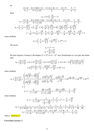 11 
Or 2+5푖 1−푖 = (2+5푖)(1+푖) 12+(−1)2= 2+2푖+5푖−52= −3+7푖 2=− 32+ 72 푖 
Donc 푧3=2×(− 32)=−3 푧4= 5+2푖 1−2푖 = (5+2푖)(1+2푖) 12+(−2)2= 5+10푖+2푖−45= −1+12푖 5=− 15+ 125 푖 푧5=(− 12+푖 √32) 3=(− 12) 3+3(− 12) 2(푖 √32)+3(− 12)(푖 √32) 2+(푖 √32) 3=− 18+3×14×푖 √32− 32×(− 34)−푖 3√38=− 18+푖 3√38+ 98−푖 3√38=1 
Autre méthode 푧5=(− 12+푖 √32) 3=(푒 2푖휋 3) 3=푒2푖휋=1 
Ou encore 푧5=푗3=1 푧6= (1+푖)9(1−푖)7 
On peut toujours s’amuser à développer (1+푖)9 et (1−푖)7 mais franchement ce n’est pas une bonne idée. 푧6= (1+푖)9(1−푖)7=(1+푖)2(1+푖)7(1−푖)7=(1+푖)2( 1+푖 1−푖 ) 7=(1+2푖−1)( (1+푖)(1+푖) 12+(−1)2) 7=2푖( 1+2푖−12) 7= 2푖(2푖)727= 28푖827=2푖8=2 
Autre méthode 푧6= (1+푖)9(1−푖)7= (√2( √22+푖 √22)) 9(√2( √22−푖 √22)) 7= (√2) 9(푒푖 휋 4) 9(√2) 7(푒−푖 휋 4) 7= (√2) 2 푒푖 9휋 4 푒−푖 7휋 4=2푒푖( 9휋 4+ 7휋 4)=2푒 16푖휋 4=2푒4푖휋 =2 푧7=− 21−푖 √3=− 2(1+푖√3) 12+(−√3) 2=− 2(1+푖√3) 4=− 12−푖 √32 
Autre méthode 푧7=− 21−푖 √3= 1− 12+푖 √32= 1 푗 = 푗2 푗3=푗2=− 12−푖 √32 푧8= 1(1+2푖)(3−푖) = 13−푖+6푖+2= 15+5푖 = 15×11+푖 = 15×1−푖 12+12= 110− 110 푖 푧9= 1+2푖 1−2푖 = (1+2푖)(1+2푖) 12+(−2)2= (1+2푖)25= 1+4푖−45=− 35+ 45 푖 Allez à : Exercice 2 : 
Correction exercice 3 :  