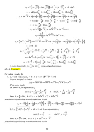 12 
푧1=2(cos( 2휋 3)+푖sin( 2휋 3))=2(− 12+푖 √32)=−1+푖√3 푧2=√2(cos( 휋 8)+푖sin( 휋 8))=√2cos( 휋 8)+푖 √2sin( 휋 8) 푧3=3푒− 7푖휋 8=3(cos(− 7휋 8)+푖sin(− 7휋 8))=3cos( 7휋 8)−3푖sin( 7휋 8) =3cos(휋− 휋 8)−3푖sin(휋− 휋 8)=−3cos(− 휋 8)−3푖sin(− 휋 8) =−3cos( 휋 8)+3푖sin( 휋 8) 푧4=(2푒 푖휋 4)(푒− 3푖휋 4)=2푒푖( 휋 4− 3휋 4)=2푒− 푖 휋 2=−2푖 푧5= 2푒 푖휋 4 푒− 3푖휋 4=2푒푖( 휋 4+ 3휋 4)=2푒푖휋=−2 푧6=(2푒푖 휋 3)(3푒 5푖휋 6)=6푒푖( 휋 3+ 5휋 6)=6푒 7푖휋 6=6(cos( 7휋 6)+푖sin( 7휋 6))=6(− √32− 12 푖) =−3√3−3푖 푧7= 2푒 푖휋 33푒− 5푖휋 6= 23 푒푖( 휋 3+ 5휋 6)= 23 푒 8푖휋 6= 23 푒 4푖휋 3= 23(− 12−푖 √32)=− 13−푖 √33 푧8=2푒푖 휋 3=2(cos( 휋 3)+푖sin( 휋 3))=2( 12+푖 √32)=1+푖√3 푧9=3푒−푖 휋 8=3(cos(− 휋 8)+푖sin(− 휋 8))=3cos( 휋 8)−3푖sin( 휋 8) 
A moins de connaitre cos( 휋 8) et sin( 휋 8) on ne peut pas faire mieux. Allez à : Exercice 3 : 
Correction exercice 4 : 
1. 푧1=3(1+푖) donc |푧1|=3|1+푖|=3×√12+12=3√2 
Si on ne met pas 3 en facteur |푧1|=√32+32=√9+9=√18=√32×2=3√2 
C’est moins simple. 
On appelle 휃1 un argument de 푧1 cos(휃1)= 33√2= 1√2= √22 et sin(휃1)= 33√2= 1√2= √22 
Donc 휃1= 휋 4+2푘휋, 푘∈ℤ et 푧1=3√2푒푖 휋 4, et 푧1=3√2푒− 푖 휋 4 
Autre méthode (meilleure), on met le module en facteur 푧1=3√2( 1√2+푖 1√2)=3√2( √22+푖 √22)=3√2(cos( 휋 4)+푖sin( 휋 4))=3√2푒푖 휋 4 
|푧2|=√(−1)2+(−√3) 2=√4=2, soit 휃2 un argument de 푧2 cos(휃2)=− 12 et sin(휃2)=− √32 
Donc 휃2= 4휋 3+2푘휋, 푘∈ℤ et 푧2=2푒 4푖휋 3=2푒− 2푖휋 3 
Autre méthode (meilleure), on met le module en facteur  