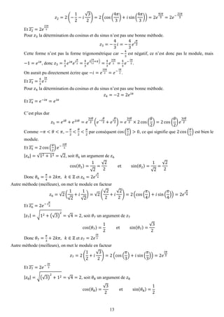 13 
푧2=2(− 12−푖 √32)=2(cos( 4휋 3)+푖sin( 4휋 3))=2푒 4푖휋 3=2푒− 2푖휋 3 
Et 푧2=2푒 2푖휋 3 
Pour 푧3 la détermination du cosinus et du sinus n’est pas une bonne méthode. 푧3=− 43 푖=− 43 푒푖 휋 2 
Cette forme n’est pas la forme trigonométrique car − 43 est négatif, ce n’est donc pas le module, mais −1=푒푖휋, donc 푧3= 43 푒푖휋푒푖 휋 2= 43 푒푖( 휋 2+휋)= 43 푒 3푖휋 2= 43 푒− 푖휋 2. 
On aurait pu directement écrire que −푖=푒 3푖휋 2=푒− 푖휋 2. 
Et 푧3= 43 푒 푖휋 2 
Pour 푧4 la détermination du cosinus et du sinus n’est pas une bonne méthode. 푧4=−2=2푒푖휋 
Et 푧4=푒−푖휋=푒푖휋 
C’est plus dur 푧5=푒푖휃+푒2푖휃=푒 3푖휃 2(푒−푖 휃 2+푒푖 휃 2)=푒 3푖휃 2×2cos( 휃 2)=2cos( 휃 2)푒 3푖휃 2 
Comme −휋<휃<휋, − 휋 2< 휃 2< 휋 2 par conséquent cos( 휃 2)>0, ce qui signifie que 2cos( 휃 2) est bien le module. 
Et 푧5=2cos( 휃 2)푒− 3푖휃 2 
|푧6|=√12+12=√2, soit 휃6 un argument de 푧6 cos(휃2)= 1√2= √22 et sin(휃2)= 1√2= √22 
Donc 휃6= 휋 4+2푘휋, 푘∈ℤ et 푧6=2푒푖 휋 4 
Autre méthode (meilleure), on met le module en facteur 푧6=√2( 1√2+푖 1√2)=√2( √22+푖 √22)=2(cos( 휋 4)+푖sin( 휋 4))=2푒푖 휋 4 
Et 푧6=2푒− 푖 휋 4 
|푧7|=√12+(√3) 2=√4=2, soit 휃7 un argument de 푧7 cos(휃7)= 12 et sin(휃7)= √32 
Donc 휃7= 휋 3+2푘휋, 푘∈ℤ et 푧7=2푒 푖휋 3 
Autre méthode (meilleure), on met le module en facteur 푧7=2( 12+푖 √32)=2(cos( 휋 3)+푖sin( 휋 3))=2푒 푖휋 3 
Et 푧7=2푒− 푖휋 3 
|푧8|=√(√3) 2+12=√4=2, soit 휃8 un argument de 푧8 cos(휃8)= √32 et sin(휃8)= 12  
