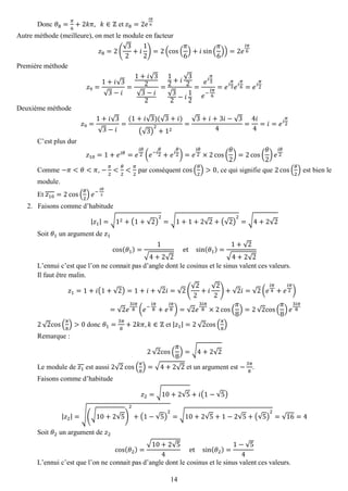14 
Donc 휃8= 휋 6+2푘휋, 푘∈ℤ et 푧8=2푒 푖휋 6 
Autre méthode (meilleure), on met le module en facteur 푧8=2( √32+푖 12)=2(cos( 휋 6)+푖sin( 휋 6))=2푒 푖휋 6 
Première méthode 푧9= 1+푖√3√3−푖 = 1+푖√32√3−푖 2= 12+푖 √32√32−푖 12= 푒푖 휋 3 푒− 푖휋 6=푒푖 휋 3푒푖 휋 6=푒푖 휋 2 
Deuxième méthode 푧9= 1+푖√3√3−푖 = (1+푖√3)(√3+푖) (√3) 2+12= √3+푖+3푖−√34= 4푖 4=푖=푒푖 휋 2 
C’est plus dur 푧10=1+푒푖휃=푒 푖휃 2(푒−푖 휃 2+푒푖 휃 2)=푒 푖휃 2×2cos( 휃 2)=2cos( 휃 2)푒 푖휃 2 
Comme −휋<휃<휋, − 휋 2< 휃 2< 휋 2 par conséquent cos( 휃 2)>0, ce qui signifie que 2cos( 휃 2) est bien le module. 
Et 푧10=2cos( 휃 2)푒− 푖휃 2 
2. Faisons comme d’habitude 
|푧1|=√12+(1+√2) 2=√1+1+2√2+(√2) 2=√4+2√2 
Soit 휃1 un argument de 푧1 cos(휃1)= 1√4+2√2 et sin(휃1)= 1+√2√4+2√2 
L’ennui c’est que l’on ne connait pas d’angle dont le cosinus et le sinus valent ces valeurs. 
Il faut être malin. 푧1=1+푖(1+√2)=1+푖+√2푖=√2( √22+푖 √22)+√2푖=√2(푒 푖휋 4+푒 푖휋 2) =√2푒 3푖휋 8(푒− 푖휋 8+푒 푖휋 8)=√2푒 3푖휋 8×2cos( 휋 8)=2√2cos( 휋 8)푒 3푖휋 8 
2√2cos( 휋 8)>0 donc 휃1= 3휋 8+2푘휋,푘∈ℤ et |푧1|=2√2cos( 휋 8) 
Remarque : 2√2cos( 휋 8)=√4+2√2 
Le module de 푧1 est aussi 2√2cos( 휋 8)=√4+2√2 et un argument est − 3휋 8. 
Faisons comme d’habitude 푧2=√10+2√5+푖(1−√5) |푧2|=√(√10+2√5) 2+(1−√5) 2=√10+2√5+1−2√5+(√5) 2=√16=4 
Soit 휃2 un argument de 푧2 cos(휃2)= √10+2√54 et sin(휃2)= 1−√54 
L’ennui c’est que l’on ne connait pas d’angle dont le cosinus et le sinus valent ces valeurs.  