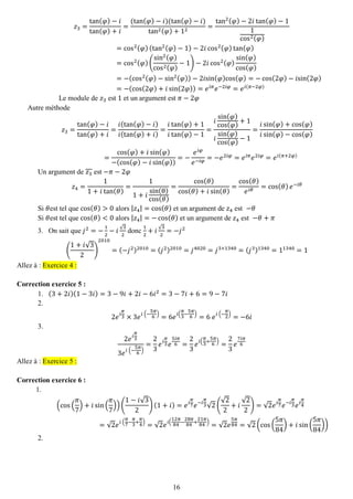 16 
푧3= tan(휑)−푖 tan(휑)+푖 = (tan(휑)−푖)(tan(휑)−푖) tan2(휑)+12= tan2(휑)−2푖tan(휑)−11cos2(휑) =cos2(휑)(tan2(휑)−1)−2푖cos2(휑)tan(휑) =cos2(휑)( sin2(휑) cos2(휑) −1)−2푖cos2(휑) sin(휑) cos(휑) =−(cos2(휑)−sin2(휑))−2푖sin(휑)cos(휑)=−cos(2휑)−푖sin(2휑) =−(cos(2휑)+푖sin(2휑))=푒푖휋푒−2푖휑=푒푖(휋−2휑) 
Le module de 푧3 est 1 et un argument est 휋−2휑 
Autre méthode 푧3= tan(휑)−푖 tan(휑)+푖 = 푖(tan(휑)−푖) 푖(tan(휑)+푖) = 푖tan(휑)+1 푖tan(휑)−1= 푖 sin(휑) cos(휑) +1 푖 sin(휑) cos(휑) −1= 푖sin(휑)+cos(휑) 푖sin(휑)−cos(휑) = cos(휑)+푖sin(휑) −(cos(휑)−푖sin(휑)) =− 푒푖휑 푒−푖휑=−푒2푖휑=푒푖휋푒2푖휑=푒푖(휋+2휑) 
Un argument de 푧3 est −휋−2휑 푧4= 11+푖tan(휃) = 11+푖 sin(θ) cos(휃) = cos(휃) cos(휃)+푖sin(휃) = cos(휃) 푒푖휃=cos(휃)푒−푖휃 
Si 휃est tel que cos(휃)>0 alors |푧4|=cos(휃) et un argument de 푧4 est −휃 
Si 휃est tel que cos(휃)<0 alors |푧4|=−cos(휃) et un argument de 푧4 est −휃+휋 
3. On sait que 푗2=− 12−푖√32 donc 12+푖√32=−푗2 
( 1+푖√32) 2010=(−푗2)2010=(푗2)2010=푗4020=푗3×1340=(푗3)1340=11340=1 Allez à : Exercice 4 : 
Correction exercice 5 : 
1. (3+2푖)(1−3푖)=3−9푖+2푖−6푖2=3−7푖+6=9−7푖 
2. 
2푒푖 휋 3×3푒푖 (− 5휋 6)=6푒푖( 휋 3− 5휋 6)=6 푒푖 (− 휋 2)=−6푖 
3. 
2푒푖 휋 33푒푖 (− 5휋 6) = 23 푒푖 휋 3푒 5푖휋 6= 23 푒푖( 휋 3+ 5휋 6)= 23 푒 7푖휋 6 Allez à : Exercice 5 : 
Correction exercice 6 : 
1. 
(cos( 휋 7)+푖sin( 휋 7))( 1−푖√32)(1+푖)=푒푖 휋 7푒−푖 휋 3√2( √22+푖 √22)=√2푒푖 휋 7푒−푖 휋 3푒푖 휋 4=√2푒푖 ( 휋 7− 휋 3+ 휋 4)=√2푒푖( 12휋 84− 28휋 84+ 21휋 84)=√2푒 5휋 84=√2(cos( 5휋 84)+푖sin( 5휋 84)) 
2. 
 