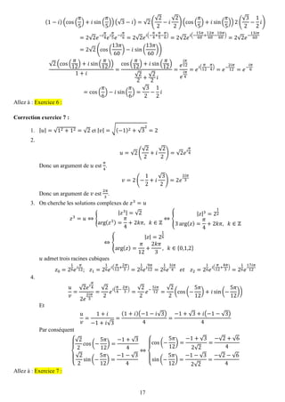 17 
(1−푖)(cos( 휋 5)+푖sin( 휋 5))(√3−푖)=√2( √22−푖 √22)(cos( 휋 5)+푖sin( 휋 5))2( √32− 12 푖) =2√2푒−푖 휋 4푒푖 휋 5푒−푖 휋 6=2√2푒푖(− 휋 4+ 휋 5− 휋 6)=2√2푒푖(− 15휋 60+ 12휋 60− 10휋 60)=2√2푒− 13푖휋 60=2√2(cos( 13휋 60)−푖 sin( 13휋 60)) √2(cos( 휋 12)+푖sin( 휋 12)) 1+푖 = cos( 휋 12)+푖sin( 휋 12) √22+ √22 푖 = 푒 푖휋 12 푒 푖휋 4=푒푖( 휋 12− 휋 4)=푒− 2푖휋 12=푒− 푖휋 6=cos( 휋 6)−푖sin( 휋 6)= √32− 12 푖 Allez à : Exercice 6 : 
Correction exercice 7 : 
1. |푢|=√12+12=√2 et |푣|=√(−1)2+√32=2 
2. 
푢=√2( √22+푖 √22)=√2푒푖 휋 4 
Donc un argument de 푢 est 휋 4. 푣=2(− 12+푖 √32)=2푒 2푖휋 3 
Donc un argument de 푣 est 2휋 3. 
3. On cherche les solutions complexes de 푧3=푢 
푧3=푢⇔{ |푧3|=√2arg(푧3)= 휋 4+2푘휋, 푘∈ℤ ⇔{ |푧|3=2123arg(푧)= 휋 4+2푘휋, 푘∈ℤ ⇔{ |푧|=216arg(푧)= 휋 12+ 2푘휋 3, 푘∈{0,1,2} 
푢 admet trois racines cubiques 푧0=216푒푖 휋 12; 푧1=216푒푖( 휋 12+ 2휋 3)=216푒푖 9휋 12=216푒 3푖휋 4 푒푡 푧2=216푒푖( 휋 12+ 4휋 3)=216푒 17푖휋 12 
4. 
푢 푣 = √2푒푖 휋 42푒 2푖휋 3= √22 푒푖( 휋 4− 2휋 3)= √22 푒− 5푖휋 12= √22(cos(− 5휋 12)+푖sin(− 5휋 12)) 
Et 푢 푣 = 1+푖 −1+푖√3= (1+푖)(−1−푖√3) 4= −1+√3+푖(−1−√3) 4 
Par conséquent { √22cos(− 5휋 12)= −1+√34√22sin(− 5휋 12)= −1−√34⇔ { cos(− 5휋 12)= −1+√32√2= −√2+√64sin(− 5휋 12)= −1−√32√2= −√2−√64 Allez à : Exercice 7 : 
 