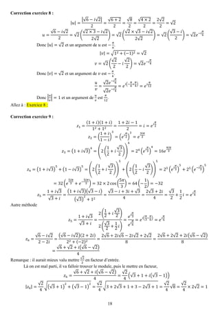 18 
Correction exercice 8 : 
|푢|= |√6−푖√2| 2= √6+22= √82= √4×22= 2√22=√2 푢= √6−푖√22=√2( √2×3−푖√22√2)=√2( √2×√3−푖√22√2)=√2( √3−푖 2)=√2푒−푖 휋 6 
Donc |푢|=√2 et un argument de 푢 est − 휋 6. |푣|=√12+(−1)2=√2 푣=√2( √22−푖 √22)=√2푒−푖 휋 4 
Donc |푣|=√2 et un argument de 푣 est − 휋 4. 푢 푣 = √2푒−푖 휋 6√2푒−푖 휋 4=푒푖(− 휋 6+ 휋 4)=푒푖 휋 12 
Donc |푢 푣 |=1 et un argument de 푢 푣 est 휋 12. Allez à : Exercice 8 : 
Correction exercice 9 : 
푧1= (1+푖)(1+푖) 12+12= 1+2푖−12=푖=푒푖 휋 2 푧2=( 1+푖 1−푖 ) 3=(푒푖 휋 2) 3=푒 3푖휋 2 푧3=(1+푖√3) 4=(2( 12+푖 √32)) 4=24(푒푖 휋 3) 4=16푒 4푖휋 3 푧4=(1+푖√3) 5+(1−푖√3) 5=(2( 12+푖 √32)) 5+(2( 12−푖 √32)) 5=25(푒푖 휋 3) 5+25(푒−푖 휋 3) 5=32(푒 5푖휋 3+푒− 5푖휋 3)=32×2cos( 5휋 3)=64(− 12)=−32 푧5= 1+푖√3√3+푖 = (1+푖√3)(√3−푖) (√3) 2+12= √3−푖+3푖+√34= 2√3+2푖 4= √32+ 12 푖=푒푖 휋 6 
Autre méthode 푧5= 1+푖√3√3+푖 = 2( 12+푖 √32) 2( √32+ 12 푖) = 푒푖 휋 3 푒푖 휋 6=푒푖( 휋 3− 휋 6)=푒푖 휋 6 푧6= √6−푖√22−2푖 = (√6−푖√2)(2+2푖) 22+(−2)2= 2√6+2푖√6−2푖√2+2√28= 2√6+2√2+2푖(√6−√2) 8= √6+√2+푖(√6−√2) 4 
Remarque : il aurait mieux valu mettre √22 en facteur d’entrée. 
Là on est mal parti, il va falloir trouver le module, puis le mettre en facteur, 푧6= √6+√2+푖(√6−√2) 4= √24(√3+1+푖(√3−1)) |푧6|= √24√(√3+1) 2+(√3−1) 2= √24√3+2√3+1+3−2√3+1= √24√8= √24×2√2=1  