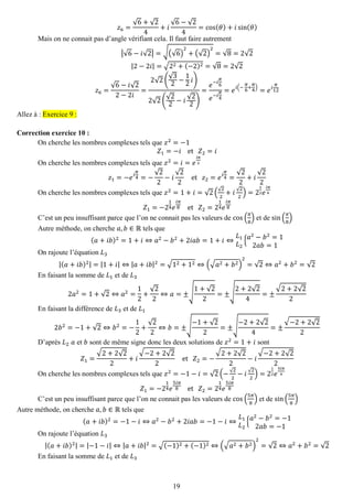 19 
푧6= √6+√24+푖 √6−√24=cos(휃)+푖sin(휃) 
Mais on ne connait pas d’angle vérifiant cela. Il faut faire autrement |√6−푖√2|=√(√6) 2+(√2) 2=√8=2√2 |2−2푖|=√22+(−2)2=√8=2√2 푧6= √6−푖√22−2푖 = 2√2( √32− 12푖) 2√2( √22−푖 √22) = 푒−푖 휋 6 푒−푖 휋 4=푒푖(− 휋 6+ 휋 4)=푒푖 휋 12 Allez à : Exercice 9 : 
Correction exercice 10 : 
On cherche les nombres complexes tels que 푧2=−1 푍1=−푖 et 푍2=푖 
On cherche les nombres complexes tels que 푧2=푖=푒 푖휋 2 푧1=−푒푖 휋 4=− √22−푖 √22 et 푧2=푒푖 휋 4= √22+푖 √22 
On cherche les nombres complexes tels que 푧2=1+푖=√2(√22+푖√22)=212푒 푖휋 4 푍1=−214푒 푖휋 8 et 푍2=214푒 푖휋 8 
C’est un peu insuffisant parce que l’on ne connait pas les valeurs de cos( 휋 8) et de sin( 휋 8) 
Autre méthode, on cherche 푎,푏∈ℝ tels que (푎+푖푏)2=1+푖⇔푎2−푏2+2푖푎푏=1+푖⇔ 퐿1 퐿2{푎2−푏2=12푎푏=1 
On rajoute l’équation 퐿3 |(푎+푖푏)2|=|1+푖|⇔|푎+푖푏|2=√12+12⇔(√푎2+푏2) 2=√2⇔푎2+푏2=√2 
En faisant la somme de 퐿1 et de 퐿3 2푎2=1+√2⇔푎2= 12+ √22⇔푎=±√ 1+√22=±√ 2+2√24=± √2+2√22 
En faisant la différence de 퐿3 et de 퐿1 2푏2=−1+√2⇔푏2=− 12+ √22⇔푏=±√ −1+√22=±√ −2+2√24=± √−2+2√22 
D’après 퐿2 푎 et 푏 sont de même signe donc les deux solutions de 푧2=1+푖 sont 푍1= √2+2√22+푖 √−2+2√22 et 푍2=− √2+2√22−푖 √−2+2√22 
On cherche les nombres complexes tels que 푧2=−1−푖=√2(−√22−푖√22)=212푒 5푖휋 4 푍1=−214푒 5푖휋 8 et 푍2=214푒 5푖휋 8 
C’est un peu insuffisant parce que l’on ne connait pas les valeurs de cos( 5휋 8) et de sin( 5휋 8) 
Autre méthode, on cherche 푎,푏∈ℝ tels que (푎+푖푏)2=−1−푖⇔푎2−푏2+2푖푎푏=−1−푖⇔ 퐿1 퐿2{푎2−푏2=−12푎푏=−1 
On rajoute l’équation 퐿3 |(푎+푖푏)2|=|−1−푖|⇔|푎+푖푏|2=√(−1)2+(−1)2⇔(√푎2+푏2) 2=√2⇔푎2+푏2=√2 
En faisant la somme de 퐿1 et de 퐿3  