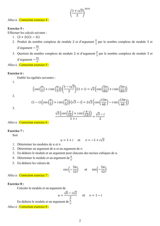 2 
( 1+푖√32) 2010 Allez à : Correction exercice 4 : 
Exercice 5 : 
Effectuer les calculs suivants : 
1. (3+2푖)(1−3푖) 
2. Produit du nombre complexe de module 2 et d’argument 휋 3 par le nombre complexe de module 3 et d’argument − 5휋 6. 
3. Quotient du nombre complexe de modulo 2 et d’argument 휋 3 par le nombre complexe de module 3 et d’argument − 5휋 6. Allez à : Correction exercice 5 : 
Exercice 6 : 
Etablir les égalités suivantes : 
1. 
(cos( 휋 7)+푖sin( 휋 7))( 1−푖√32)(1+푖)=√2(cos( 5휋 84)+푖sin( 5휋 84)) 
2. 
(1−푖)(cos( 휋 5)+푖sin( 휋 5))(√3−푖)=2√2(cos( 13휋 60)−푖sin( 13휋 60)) 
3. 
√2(cos( 휋 12)+푖sin( 휋 12)) 1+푖 = √3−푖 2 Allez à : Correction exercice 6 : 
Exercice 7 : 
Soit 푢=1+푖 et 푣=−1+푖√3 
1. Déterminer les modules de 푢 et 푣. 
2. Déterminer un argument de 푢 et un argument de 푣. 
3. En déduire le module et un argument pour chacune des racines cubiques de 푢. 
4. Déterminer le module et un argument de 푢 푣 . 
5. En déduire les valeurs de 
cos(− 5휋 12) et sin(− 5휋 12) Allez à : Correction exercice 7 : 
Exercice 8 : 
Calculer le module et un argument de 푢= √6−푖√22 et 푣=1−푖 
En déduire le module et un argument de 푢 푣 . Allez à : Correction exercice 8 : 
 