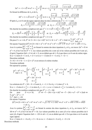 20 
2푎2=−1+√2⇔푎2=− 12+ √22⇔푎=±√ −1+√22=±√ −2+2√24± √−2+2√22 
En faisant la différence de 퐿3 et de 퐿1 2푏2=1+√2⇔푏2= 12+ √22⇔푏=±√ 1+√22=±√ 2+2√24± √2+2√22 
D’après 퐿2 푎 et 푏 sont de signes opposés donc les deux solutions de 푧2=−1−푖 sont 푍1= √−2+2√22−푖 √2+2√22 et 푍2=− √−2+2√22+푖 √2+2√22 
On cherche les nombres complexes tels que 푧2=1+푖√3=2( 12+푖√32)=2푒푖 휋 3 푍1=√2푒푖 휋 6=√2( √32+ 12 푖)= √62+푖 √22 et 푍2=−√2푒푖 휋 6=√2( √32+ 12 푖)=− √62−푖 √22 
On cherche les nombres complexes tels que 푍2=3+4푖 
On pose 푍=푎+푖푏, 푍2⇔3+4푖=(푎+푖푏)2⇔3+4푖=푎2−푏2+2푖푎푏⇔ 퐿1 퐿2{푎2−푏2=32푎푏=4 
On rajoute l’équation |푍2|⇔|3+4푖|=푎2+푏2⇔푎2+푏2=√32+42⇔푎2+푏2=√25=5 퐿3 
Avec le système {푎2−푏2=3 푎2+푏2=5, en faisant la somme des deux équations 퐿1 et 퐿3, on trouve 2푎2=8⇔ 푎2=4, d’où l’on tire 푏2=1. Les valeurs possibles de 푎 sont ±2 et les valeurs possibles de 푏 sont ±1, d’après l’équation 2푎푏=4⇔푎푏=2, on en déduit que 푎푏>0 et que donc 푎 et 푏 sont de même signe. 
Si 푎=2 alors 푏=1 et 푍1=2+푖 et si 푎=−2 alors 푏=−1 et 푍2=−2−푖 
Deuxième méthode 
3+4푖=4+4푖−1=(2+푖)2 et on retrouve le même résultat. 
Troisième méthode 
On reprend le système {푎2−푏2=32푎푏=4⇔ { 푎2−( 2 푎 ) 2=3 푏= 2 푎 ⇔{ 푎2− 4 푎2=3 푏= 2 푎 ⇔{ 푎4−4=3푎2 푏= 2 푎 ⇔{ 푎4−3푎2−4=0 푏= 2 푎 ⇔{ 퐴2−3퐴−4=0 푏= 2 푎 
Les solutions de 퐴2−3퐴−4=0 sont 퐴1=−1<0 et 퐴2=4, donc 푎2=4, 
Si 푎=−2 alors 푏= 2 푎 =−1 et alors 푍2=−2−푖, si 푎=2 alors 푏= 2 푎 =1 et alors 푍1=2+푖. 
On cherche les nombres complexes tels que 푍2=−7−24푖 
On pose 푍=푎+푖푏, 푍2⇔−7−24푖=(푎+푖푏)2⇔−7−24푖=푎2−푏2+2푖푎푏⇔ 퐿1 퐿2{푎2−푏2=−72푎푏=−24 
On rajoute l’équation |푍2|⇔|3+4푖|=푎2+푏2⇔푎2+푏2=√(−7)2+(−24)2⇔푎2+푏2=√49+576=√625=25 퐿3 
Avec le système {푎2−푏2=−7 푎2+푏2=25, en faisant la somme des deux équations 퐿1 et 퐿3, on trouve 2푎2= 18⇔푎2=9, d’où l’on tire 푏2=16. Les valeurs possibles de 푎 sont ±3 et les valeurs possibles de 푏 sont ±4, d’après l’équation 2푎푏=−24⇔푎푏=2, on en déduit que 푎푏<0 et que donc 푎 et 푏 sont de signe opposé. 
Si 푎=3 alors 푏=−4 et 푍1=3−4푖 et si 푎=−3 alors 푏=4 et 푍2=−3+4푖 
Deuxième méthode  