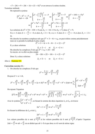 21 
−7−24푖=9−24푖−16=(3−4푖)2 et on retrouve le même résultat. 
Troisième méthode 
On reprend le système {푎2−푏2=−72푎푏=−24⇔ { 푎2−( −12 푎 ) 2=−7 푏=− 12 푎 ⇔{ 푎2− 144 푎2=−7 푏=− 12 푎 ⇔{ 푎4−144=−7푎2 푏=− 12 푎 ⇔{ 푎4+7푎2−144=0 푏=− 12 푎 ⇔{ 퐴2+7퐴−144=0 푏=− 12 푎 
Les solutions de 퐴2+7퐴−144=0 sont 퐴1=−16<0 et 퐴2=9, donc 푎2=9, 
Si 푎=3 alors 푏=− 12 푎 =−4 et alors 푍2=3−4푖, si 푎=3 alors 푏=− 12 푎 =−4 et alors 푍1=−3+ 4푖. 
On cherche les nombres complexes tels que 푍2=3−4푖=푧8, on peut refaire comme précédemment mais on va prendre la méthode la plus simple 푍2=3−4푖=4−4푖−1=(2−푖)2 
Il y a deux solutions 푍1=2−푖 et 푍2=−2+푖 
On cherche les complexes 푍 tels que 푍2=푧9=24−10푖 
Là encore, on va aller au plus simple 24−10푖=25−10푖−1=(5−푖)2 
Donc il y a deux solutions 푍1=5−푖 et 푍2=−5+푖 Allez à : Exercice 10 : 
Correction exercice 11 : 
1. On cherche les complexes 푍 tels que 
푍2= 1+푖 √2= √22+푖 √22 
On pose 푍=푎+푖푏, 푍2= √22+푖 √22⇔ √22+푖 √22=(푎+푖푏)2⇔ √22+푖 √22=푎2−푏2+2푖푎푏⇔ 퐿1 퐿2{ 푎2−푏2= √222푎푏= √22 
On rajoute l’équation |푍2|⇔| √22+푖 √22|=푎2+푏2⇔푎2+푏2=√( √22) 2+( √22) 2⇔푎2+푏2=√ 12+ 12=1 퐿3 
Avec le système {푎2−푏2=√22 푎2+푏2=1 , en faisant la somme des deux équations 퐿1 et 퐿3, on trouve 2푎2=1+ √22⇔푎2= 2+√24 
En faisant la différence de 퐿3 et de 퐿1 2푏2=1− √22⇔푏2= 2−√24 
Les valeurs possibles de 푎 sont ± √2+√22 et les valeurs possibles de 푏 sont ± √2−√22, d’après l’équation 2푎푏=√22⇔푎푏=√24, on en déduit que 푎푏>0 et que donc 푎 et 푏 sont de même signe.  