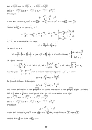 22 
Si 푎= √2+√22 alors 푏= √2−√22 et 푍1= √2+√22+푖 √2−√22 
Et si 푎=− √2+√22 alors 푏=− √2−√22 et 푍2=− √2+√22−푖 √2−√22 
D’autre part 푍2= √22+푖 √22=푒푖 휋 4 
Admet deux solutions 푍3=푒푖 휋 8=cos( 휋 8)+푖sin( 휋 8) et 푧4=−푒푖 휋 8=−cos( 휋 8)−푖sin( 휋 8) 
Comme cos( 휋 8)>0 et que sin( 휋 8)>0, cos( 휋 8)+푖sin( 휋 8)= √2+√22+푖 √2−√22⇔ { cos( 휋 8)= √2+√22sin( 휋 8)= √2−√22 
2. On cherche les complexes 푍 tels que 
푍2= √3+푖 2= √32+ 12 푖 
On pose 푍=푎+푖푏, 푍2= √32+ 12 푖⇔ √32+ 12 푖=(푎+푖푏)2⇔ √32+ 12 푖=푎2−푏2+2푖푎푏⇔ 퐿1 퐿2{ 푎2−푏2= √322푎푏= 12 
On rajoute l’équation |푍2|⇔| √32+ 12 푖|=푎2+푏2⇔푎2+푏2=√( √32) 2+( 12) 2⇔푎2+푏2=√ 34+ 14=1 퐿3 
Avec le système {푎2−푏2=√32 푎2+푏2=1 , en faisant la somme des deux équations 퐿1 et 퐿3, on trouve 2푎2=1+ √32⇔푎2= 2+√34 
En faisant la différence de 퐿3 et de 퐿1 2푏2=1− √32⇔푏2= 2−√34 
Les valeurs possibles de 푎 sont ± √2+√32 et les valeurs possibles de 푏 sont ± √2−√32, d’après l’équation 2푎푏=√32⇔푎푏=√34, on en déduit que 푎푏>0 et que donc 푎 et 푏 sont de même signe. 
Si 푎= √2+√32 alors 푏= √2−√32 et 푍1= √2+√32+푖 √2−√32 
Et si 푎=− √2+√32 alors 푏=− √2−√32 et 푍2=− √2+√32−푖 √2−√32 
D’autre part 푍2= √32+ 12 푖=푒푖 휋 6 
Admet deux solutions 푍3=푒푖 휋 12=cos( 휋 12)+푖sin( 휋 12) et 푍4=−푒푖 휋 12=−cos( 휋 12)−푖sin( 휋 12) 
Comme cos( 휋 12)>0 et que sin( 휋 12)>0,  