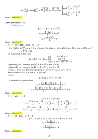 23 
cos( 휋 12)+푖sin( 휋 12)= √2+√32+푖 √2−√32⇔ { cos( 휋 12)= √2+√32sin( 휋 12)= √2−√32 Allez à : Exercice 11 : 
Correction exercice 12 : 
1. 푧2+푧+1=0 
Δ=12−4=−3=(푖√3) 2 푧1= −1−푖√32=푗=푗2 푧2= −1+푖√32=푗 Allez à : Exercice 12 : 
2. 푧2−(5푖+14)푧+2(5푖+12)=0 
Δ=(−(5푖+14)) 2−4×2(5푖+12)=(−25+140푖+196)−40푖−96=75+100푖=25(3+4푖) =52(3+4푖) 
On cherche 푎,푏∈ℝ tels que (푎+푖푏)2=5−4푖⇔ 퐿1 퐿2 퐿3{ 푎2−푏2=32푎푏=4 푎2+푏2=√32+42=5 
En faisant 퐿1+퐿3 on trouve que 2푎2=8⇔푎2=4⇔푎=±2 
En faisant 퐿3−퐿2 on trouve que 2푏2=2⇔푏2=1⇔푏=±1 
D’après 퐿2 푎 et 푏 sont de même signe donc 푎+푖푏=2+푖 ou 푎+푖푏=−2−푖 
Autre méthode 3+4푖=4+4푖−1=(2+푖)2 
et alors Δ=52(2+푖)2=(10+5푖)2 
Les solutions de l’équation sont 푧1= 5푖+14−(10+5푖) 2= 42=2 푧1= 5푖+14+(10+5푖) 2= 24+10푖 2=12+5푖 Allez à : Exercice 12 : 
3. 푧2−√3푧−푖=0 
Δ=3+4푖=(2+푖)2 푧1= √3+2+푖 2= √32+1+ 12 푖=1−푖(− 12+푖 √32)=1−푖푗 푧2= √3−2−푖 2= √32−1− 12 푖=−1+푖(− 12−푖 √32)=−1+푖푗2 Allez à : Exercice 12 : 
4. 푧2−(1+2푖)푧+푖−1=0 
Δ=(1+2푖)2−4(푖−1)=1+4푖−4−4푖+4=1 푧1= 1+2푖−12=푖 푧2= 1+2푖+12=1+푖 Allez à : Exercice 12 :  