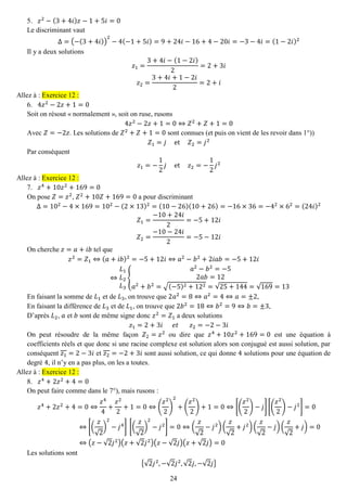 24 
5. 푧2−(3+4푖)푧−1+5푖=0 
Le discriminant vaut Δ=(−(3+4푖)) 2−4(−1+5푖)=9+24푖−16+4−20푖=−3−4푖=(1−2푖)2 
Il y a deux solutions 푧1= 3+4푖−(1−2푖) 2=2+3푖 푧2= 3+4푖+1−2푖 2=2+푖 Allez à : Exercice 12 : 
6. 4푧2−2푧+1=0 
Soit on résout « normalement », soit on ruse, rusons 4푧2−2푧+1=0⇔푍2+푍+1=0 
Avec 푍=−2푧. Les solutions de 푍2+푍+1=0 sont connues (et puis on vient de les revoir dans 1°)) 푍1=푗 et 푍2=푗2 
Par conséquent 푧1=− 12 푗 et 푧2=− 12 푗2 Allez à : Exercice 12 : 
7. 푧4+10푧2+169=0 
On pose 푍=푧2, 푍2+10푍+169=0 a pour discriminant Δ=102−4×169=102−(2×13)2=(10−26)(10+26)=−16×36=−42×62=(24푖)2 푍1= −10+24푖 2=−5+12푖 푍2= −10−24푖 2=−5−12푖 
On cherche 푧=푎+푖푏 tel que 푧2=푍1⇔(푎+푖푏)2=−5+12푖⇔푎2−푏2+2푖푎푏=−5+12푖 ⇔ 퐿1 퐿2 퐿3{ 푎2−푏2=−52푎푏=12 푎2+푏2=√(−5)2+122=√25+144=√169=13 
En faisant la somme de 퐿1 et de 퐿3, on trouve que 2푎2=8⇔푎2=4⇔푎=±2, 
En faisant la différence de 퐿3 et de 퐿1, on trouve que 2푏2=18⇔푏2=9⇔푏=±3, 
D’après 퐿2, 푎 et 푏 sont de même signe donc 푧2=푍1 a deux solutions 푧1=2+3푖 푒푡 푧2=−2−3푖 
On peut résoudre de la même façon 푍2=푧2 ou dire que 푧4+10푧2+169=0 est une équation à coefficients réels et que donc si une racine complexe est solution alors son conjugué est aussi solution, par conséquent 푧1=2−3푖 et 푧2=−2+3푖 sont aussi solution, ce qui donne 4 solutions pour une équation de degré 4, il n’y en a pas plus, on les a toutes. Allez à : Exercice 12 : 
8. 푧4+2푧2+4=0 
On peut faire comme dans le 7°), mais rusons : 푧4+2푧2+4=0⇔ 푧44+ 푧22+1=0⇔( 푧22) 2+( 푧22)+1=0⇔[( 푧22)−푗][( 푧22)−푗2]=0⇔[( 푧 √2) 2−푗4] [( 푧 √2) 2−푗2]=0⇔( 푧 √2−푗2)( 푧 √2+푗2)( 푧 √2−푗)( 푧 √2+푗)=0⇔(푧−√2푗2)(푧+√2푗2)(푧−√2푗)(푧+√2푗)=0 
Les solutions sont {√2푗2,−√2푗2,√2푗,−√2푗}  