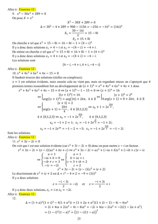 25 
Allez à : Exercice 12 : 
9. 푥4−30푥2+289=0 
On pose 푋=푥2 푋2−30푋+289=0 Δ=302−4×289=900−1156=−256=−162=(16푖)2 푋1= 30−16푖 2=15−8푖 푋2=15+8푖 
On cherche 푥 tel que 푥2=15−8푖=16−8푖−1=(4−푖)2 
Il y a donc deux solutions 푥1=4−푖 et 푥2=−(4−푖)=−4+푖. 
De même on cherche 푥 tel que 푥2=15+8푖=16+8푖−1=(4+푖)2 
Il y a donc deux solutions 푥3=4+푖 et 푥4=−(4+푖)=−4−푖. 
Les solutions sont {4−푖,−4+푖,4+푖,−4−푖} Allez à : Exercice 12 : 
10. 푥4+4푥3+6푥2+4푥−15=0 
Il faudrait trouver des solutions (réelles ou complexes). 
푥=1 est solution évidente, mais ensuite cela ne vient pas, mais en regardant mieux on s’aperçoit que 4 premiers termes ressemblent fort au développement de (푥+1)4=푥4+4푥3+6푥2+4푥+1 donc 푥4+4푥3+6푥2+4푥−15=0⇔(푥+1)4−1−15=0⇔(푥+1)4=16⇔{ |(푥+1)4|=16arg((푥+1)4)=arg(16)+2푘휋, 푘∈ℤ ⇔{ |푥+1|4=244arg(푥+1)=0+2푘휋, 푘∈ℤ ⇔{ |푥+1|=2arg(푥+1)= 2푘휋 4, 푘∈{0,1,2,3} ⇔푥푘+1=2푒 푖푘휋 2, 푘∈{0,1,2,3}⇔푥푘=−1+2푒 푖푘휋 2,푘∈{0,1,2,3} 푥0=−1+2=1; 푥1=−1+2푒푖 휋 2=−1+2푖; 푥2=−1+2푒푖휋=−1−2=−3; 푥3=−1+2푒 3푖휋 2=−1−2푖 
Sont les solutions. Allez à : Exercice 12 : 
11. 푧3+3푧−2푖=0 
On voit que 푖 est une solution évidente (car 푖3+3푖−2푖=0) donc on peut mettre 푧−푖 en facteur. 푧3+3푧−2푖=(푧−푖)(푎푧2+푏푧+푐)⇔푧3+3푧−2푖=푎푧3+(−푖푎+푏)푧2+(−푖푏+푐)푧−푖푐 ⇔{ 푎=1−푖푎+푏=0−푖푏+푐=3−푖푐=−2푖 ⇔{ 푎=1 푏=푖푎=푖 푐=3+푖푏=2 푐=2 푧3+3푧−2푖=(푧−푖)(푧2+푖푧+2) 
Le discriminant de 푧2+푖푧+2 est Δ=푖2−4×2=−9=(3푖)2 
Il y a deux solutions 푧= −푖−3푖 2=−2푖 et 푧= −푖+3푖 2=푖 
Il y a donc deux solutions, 푧1=푖 et 푧2=−2푖. Allez à : Exercice 12 : 
12. 
Δ=(1+푎)2(1+푖)2−4(1+푎2)푖=(1+2푎+푎2)(1+2푖−1)−4푖−4푖푎2=2푖+4푖푎+2푖푎2−4푖−4푖푎2=−2푖+4푖푎−2푖푎2=−2푖(1−2푎+푎2) =(1−푖)2(1−푎)2=((1−푖)(1−푎)) 2  