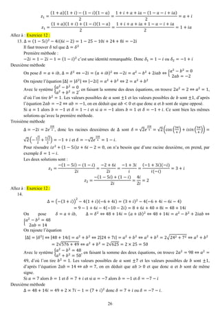 26 
푧1= (1+푎)(1+푖)−(1−푖)(1−푎) 2= 1+푖+푎+푖푎−(1−푎−푖+푖푎) 2=푎+푖 푧1= (1+푎)(1+푖)+(1−푖)(1−푎) 2= 1+푖+푎+푖푎+1−푎−푖+푖푎 2=1+푖푎 Allez à : Exercice 12 : 
13. Δ=(1−5푖)2−4푖(6푖−2)=1−25−10푖+24+8푖=−2푖 
Il faut trouver 훿 tel que Δ=훿2 
Première méthode : 
−2푖=1−2푖−1=(1−푖)2 c’est une identité remarquable. Donc 훿1=1−푖 ou 훿2=−1+푖 
Deuxième méthode 
On pose 훿=푎+푖푏, Δ=훿2⇔−2푖=(푎+푖푏)2⇔−2푖=푎2−푏2+2푖푎푏⇔{푎2−푏2=02푎푏=−2 
On rajoute l’équation |Δ|=|훿2|⇔|−2푖|=푎2+푏2⇔2=푎2+푏2 
Avec le système {푎2−푏2=0 푎2+푏2=2, en faisant la somme des deux équations, on trouve 2푎2=2⇔푎2=1, d’où l’on tire 푏2=1. Les valeurs possibles de 푎 sont ±1 et les valeurs possibles de 푏 sont ±1, d’après l’équation 2푎푏=−2⇔푎푏=−1, on en déduit que 푎푏<0 et que donc 푎 et 푏 sont de signe opposé. 
Si 푎=1 alors 푏=−1 et 훿=1−푖 et si 푎=−1 alors 푏=1 et 훿=−1+푖. Ce sont bien les mêmes solutions qu’avec la première méthode. 
Troisième méthode 
Δ=−2푖=2푒 3푖휋 2, donc les racines deuxièmes de Δ sont 훿=√2푒 3푖휋 4=√2(cos( 3휋 4)+푖푠푖푛( 3휋 4))= √2(−√22+ 푖√22)=−1+푖 et 훿=−√2푒 3푖휋 4=1−푖. 
Pour résoudre 푖푧2+(1−5푖)푧+6푖−2=0, on n’a besoin que d’une racine deuxième, on prend, par exemple 훿=1−푖. 
Les deux solutions sont : 푧1= −(1−5푖)−(1−푖) 2푖 = −2+6푖 2푖 = −1+3푖 푖 = (−1+3푖)(−푖) 푖(−푖) =3+푖 푧2= −(1−5푖)+(1−푖) 2푖 = 4푖 2푖 =2 Allez à : Exercice 12 : 
14. 
Δ=(−(3+푖)) 2−4(1+푖)(−6+4푖)=(3+푖)2−4(−6+4푖−6푖−4) =9−1+6푖−4(−10−2푖)=8+6푖+40+8푖=48+14푖 
On pose 훿=푎+푖푏, Δ=훿2⇔48+14푖=(푎+푖푏)2⇔48+14푖=푎2−푏2+2푖푎푏⇔ {푎2−푏2=482푎푏=14 
On rajoute l’équation |Δ|=|훿2|⇔|48+14푖|=푎2+푏2⇔2|24+7푖|=푎2+푏2⇔푎2+푏2=2√242+72⇔푎2+푏2=2√576+49⇔푎2+푏2=2√625=2×25=50 
Avec le système {푎2−푏2=48 푎2+푏2=50, en faisant la somme des deux équations, on trouve 2푎2=98⇔푎2= 49, d’où l’on tire 푏2=1. Les valeurs possibles de 푎 sont ±7 et les valeurs possibles de 푏 sont ±1, d’après l’équation 2푎푏=14⇔푎푏=7, on en déduit que 푎푏>0 et que donc 푎 et 푏 sont de même signe. 
Si 푎=7 alors 푏=1 et 훿=7+푖 et si 푎=−7 alors 푏=−1 et 훿=−7−푖 
Deuxième méthode 
Δ=48+14푖=49+2×7푖−1=(7+푖)2 donc 훿=7+푖 ou 훿=−7−푖.  