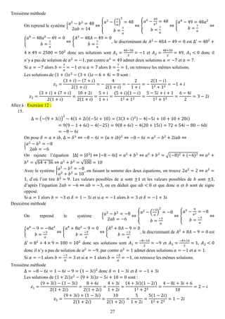 27 
Troisième méthode 
On reprend le système {푎2−푏2=482푎푏=14⇔{ 푎2−( 7 푎 ) 2=48 푏= 7 푎 ⇔{ 푎2− 49 푎2=48 푏= 7 푎 ⇔{ 푎4−49=48푎2 푏= 7 푎 ⇔ { 푎4−48푎2−49=0 푏= 7 푎 ⇔{ 퐴2−48퐴−49=0 푏= 7 푎 , le discriminant de 퐴2−48퐴−49=0 est Δ′=482+ 4×49=2500=502 donc ses solutions sont 퐴1= 48−502=−1 et 퐴2= 48+502=49, 퐴1<0 donc il n’y a pas de solution de 푎2=−1, par contre 푎2=49 admet deux solutions 푎=−7 et 푎=7. 
Si 푎=−7 alors 푏= 7 푎 =−1 et si 푎=7 alors 푏= 7 푎 =1, on retrouve les mêmes solutions. 
Les solutions de (1+푖)푧2−(3+푖)푧−6+4푖=0 sont : 푧1= (3+푖)−(7+푖) 2(1+푖) =− 42(1+푖) =− 21+푖 =− 2(1−푖) 12+12=−1+푖 푧2= (3+푖)+(7+푖) 2(1+푖) = 10+2푖 2(1+푖) = 5+푖 1+푖 = (5+푖)(1−푖) 12+12= 5−5푖+푖+112+12= 6−4푖 2=3−2푖 Allez à : Exercice 12 : 
15. 
Δ=(−(9+3푖)) 2−4(1+2푖)(−5푖+10)=(3(3+푖)2)−4(−5푖+10+10+20푖) =9(9−1+6푖)−4(−25)=9(8+6푖)−4(20+15푖)=72+54푖−80−60푖 =−8−6푖 
On pose 훿=푎+푖푏, Δ=훿2⇔−8−6푖=(푎+푖푏)2⇔−8−6푖=푎2−푏2+2푖푎푏⇔ {푎2−푏2=−82푎푏=−6 
On rajoute l’équation |Δ|=|훿2|⇔|−8−6푖|=푎2+푏2⇔푎2+푏2=√(−8)2+(−6)2⇔푎2+ 푏2=√64+36⇔푎2+푏2=√100=10 
Avec le système {푎2−푏2=−8 푎2+푏2=10, en faisant la somme des deux équations, on trouve 2푎2=2⇔푎2= 1, d’où l’on tire 푏2=9. Les valeurs possibles de 푎 sont ±1 et les valeurs possibles de 푏 sont ±3, d’après l’équation 2푎푏=−6⇔푎푏=−3, on en déduit que 푎푏<0 et que donc 푎 et 푏 sont de signe opposé. 
Si 푎=1 alors 푏=−3 et 훿=1−3푖 et si 푎=−1 alors 푏=3 et 훿=−1+3푖 
Deuxième méthode 
On reprend le système {푎2−푏2=−82푎푏=−6⇔{ 푎2−( −3 푎 ) 2=−8 푏= −3 푎 ⇔{ 푎2− 9 푎2=−8 푏= −3 푎 ⇔ { 푎4−9=−8푎2 푏= −3 푎 ⇔{ 푎4+8푎2−9=0 푏= −3 푎 ⇔{ 퐴2+8퐴−9=0 푏= −3 푎 , le discriminant de 퐴2+8퐴−9=0 est Δ′=82+4×9=100=102 donc ses solutions sont 퐴1= −8−102=−9 et 퐴2= −8+102=1, 퐴2<0 donc il n’y a pas de solution de 푎2=−9, par contre 푎2=1 admet deux solutions 푎=−1 et 푎=1. 
Si 푎=−1 alors 푏= −3 푎 =3 et si 푎=1 alors 푏= −3 푎 =−1, on retrouve les mêmes solutions. 
Troisième méthode 
Δ=−8−6푖=1−6푖−9=(1−3푖)2 donc 훿=1−3푖 et 훿=−1+3푖 
Les solutions de (1+2푖)푧2−(9+3푖)푧−5푖+10=0 sont : 푧1= (9+3푖)−(1−3푖) 2(1+2푖) = 8+6푖 2(1+2푖) = 4+3푖 1+2푖 = (4+3푖)(1−2푖) 12+22= 4−8푖+3푖+610=2−푖 푧2= (9+3푖)+(1−3푖) 2(1+2푖) = 102(1+2푖) = 51+2푖 = 5(1−2푖) 12+22=1−2푖  