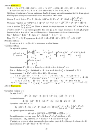 28 
Allez à : Exercice 12 : 
16. Δ=(−(6푖+2)2)−4(1+3푖)(11푖−23)=(6푖+2)2−4(11푖−23−33−69푖)=−36+24푖+ 4−4(−56−58푖)=−32+24푖+224+232푖=192+256푖=64(3+4푖) 
Si j’ai mis 64 en facteur, c’est que maintenant il suffit de trouver une racine deuxième de 3+4푖, ce qui est beaucoup plus facile que de trouver une racine deuxième de 192+256푖. 
On pose 훿=푎+푖푏, Δ=훿2⇔3+4푖=(푎+푖푏)2⇔3+4푖=푎2−푏2+2푖푎푏⇔{푎2−푏2=32푎푏=4 
On rajoute l’équation |Δ|=|훿2|⇔|3+4푖|=푎2+푏2⇔푎2+푏2=√32+42⇔푎2+푏2=√25=5 
Avec le système {푎2−푏2=3 푎2+푏2=5, en faisant la somme des deux équations, on trouve 2푎2=8⇔푎2=4, d’où l’on tire 푏2=1. Les valeurs possibles de 푎 sont ±2 et les valeurs possibles de 푏 sont ±1, d’après l’équation 2푎푏=4⇔푎푏=2, on en déduit que 푎푏>0 et que donc 푎 et 푏 sont de même signe. 
Si 푎=2 alors 푏=1 et 훿=2+푖 et si 푎=−2 alors 푏=−1 et 훿=−2−푖 
Donc (2+푖)2=3+4푖 entraine que Δ=64(3+4푖)=82(2+푖)2=(8(2+푖)) 2=(16+8푖)2 
Deuxième méthode 
3+4푖=4+4푖−1=(2+푖)2 et on retrouve le même résultat. 
Troisième méthode 
On reprend le système {푎2−푏2=32푎푏=4⇔ { 푎2−( 2 푎 ) 2=3 푏= 2 푎 ⇔{ 푎2− 4 푎2=3 푏= 2 푎 ⇔{ 푎4−4=3푎2 푏= 2 푎 ⇔{ 푎4−3푎2−4=0 푏= 2 푎 ⇔{ 퐴2−3퐴−4=0 푏= 2 푎 
Les solutions de 퐴2−3퐴−4=0 sont 퐴1=−1<0 et 퐴2=4, donc 푎2=4, 
Si 푎=−2 alors 푏= 2 푎 =−1 et alors 훿=−2−푖, si 푎=2 alors 푏= 2 푎 =1 et alors 훿=2+푖. 
Les solutions de (1+3푖)푧2−(6푖+2)푧+11푖−23=0 sont 푧1= 6푖+2−(16+8푖) 2(1+3푖) = −14−2푖 2(1+3푖) = −7−푖 1+3푖 = (−7−푖)(1−3푖) 12+32= −7+21푖−푖−310=−1+2푖 푧2= 6푖+2+(16+8푖) 2(1+3푖) = 18+14푖 2(1+3푖) = 9+7푖 1+3푖 = (9+7푖)(1−3푖) 12+32= 9−27푖+7푖+2110=3−2푖 Allez à : Exercice 12 : 
Correction exercice 13 : 
On pose 푋=푍2, 푍4+(3−6푖)푍2−8−6푖=0⇔푋2+(3−6푖)푋−8−6푖=0 
Le discriminant est Δ=(3−6푖)2−4(−8−6푖)=9−36푖−36+32+24푖=5−12푖 
Les racines carrés de 5−12푖 : (푎+푖푏)2=5−12푖⇔푎2−푏2+2푖푎푏=5−12푖⇔{푎2−푏2=52푎푏=12⇔ 퐿1 퐿2{푎2−푏2=5 푎푏=6 
On rajoute l’égalité des modules 푎2+푏2=√52+122=√25+144=√169=13 퐿3 
En additionnant 퐿1 et 퐿3, on trouve 2푎2=18 donc 푎2=9, c’est-à-dire 푎=±3. 
En soustrayant 퐿1 à 퐿3, on trouve 2푏2=8 donc 푏2=4, c’est-à-dire 푏=±2. 
D’après 퐿2, 푎 et 푏 ont le même signe donc les deux racines carrés de 5−12푖 sont : 3+2푖 et −3−2푖. 
Les solutions de 푋2+(3−6푖)푋−8−6푖=0 sont :  