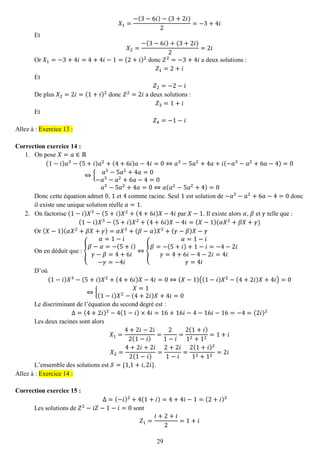 29 
푋1= −(3−6푖)−(3+2푖) 2=−3+4푖 
Et 푋2= −(3−6푖)+(3+2푖) 2=2푖 
Or 푋1=−3+4푖=4+4푖−1=(2+푖)2 donc 푍2=−3+4푖 a deux solutions : 푍1=2+푖 
Et 푍2=−2−푖 
De plus 푋2=2푖=(1+푖)2 donc 푍2=2푖 a deux solutions : 푍3=1+푖 
Et 푍4=−1−푖 Allez à : Exercice 13 : 
Correction exercice 14 : 
1. On pose 푋=푎∈ℝ 
(1−푖)푎3−(5+푖)푎2+(4+6푖)푎−4푖=0⇔푎3−5푎2+4푎+푖(−푎3−푎2+6푎−4)=0⇔{푎3−5푎2+4푎=0−푎3−푎2+6푎−4=0 푎3−5푎2+4푎=0⇔푎(푎2−5푎2+4)=0 
Donc cette équation admet 0, 1 et 4 comme racine. Seul 1 est solution de −푎3−푎2+6푎−4=0 donc il existe une unique solution réelle 푎=1. 
2. On factorise (1−푖)푋3−(5+푖)푋2+(4+6푖)푋−4푖 par 푋−1. Il existe alors 훼, 훽 et 훾 telle que : 
(1−푖)푋3−(5+푖)푋2+(4+6푖)푋−4푖=(푋−1)(훼푋2+훽푋+훾) 
Or (푋−1)(훼푋2+훽푋+훾)=훼푋3+(훽−훼)푋2+(훾−훽)푋−훾 
On en déduit que : { 훼=1−푖 훽−훼=−(5+푖) 훾−훽=4+6푖 −훾=−4푖 ⇔{ 훼=1−푖 훽=−(5+푖)+1−푖=−4−2푖 훾=4+6푖−4−2푖=4푖 훾=4푖 
D’où (1−푖)푋3−(5+푖)푋2+(4+6푖)푋−4푖=0⇔(푋−1)((1−푖)푋2−(4+2푖)푋+4푖)=0⇔{ 푋=1(1−푖)푋2−(4+2푖)푋+4푖=0 
Le discriminant de l’équation du second degré est : Δ=(4+2푖)2−4(1−푖)×4푖=16+16푖−4−16푖−16=−4=(2푖)2 
Les deux racines sont alors 푋1= 4+2푖−2푖 2(1−푖) = 21−푖 = 2(1+푖) 12+12=1+푖 푋2= 4+2푖+2푖 2(1−푖) = 2+2푖 1−푖 = 2(1+푖)212+12=2푖 
L’ensemble des solutions est 풮={1,1+푖,2푖}. Allez à : Exercice 14 : 
Correction exercice 15 : 
Δ=(−푖)2+4(1+푖)=4+4푖−1=(2+푖)2 
Les solutions de 푍2−푖푍−1−푖=0 sont 푍1= 푖+2+푖 2=1+푖  