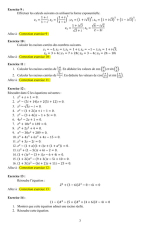 3 
Exercice 9 : 
Effectuer les calculs suivants en utilisant la forme exponentielle. 푧1= 1+푖 1−푖 ;푧2=( 1+푖 1−푖 ) 3;푧3=(1+푖√3) 4;푧4=(1+푖√3) 5+(1−푖√3) 5; 푧5= 1+푖√3√3+푖 ;푧6= √6−푖√22−2푖 Allez à : Correction exercice 9 : 
Exercice 10 : 
Calculer les racines carrées des nombres suivants. 푧1=−1;푧2=푖;푧3=1+푖;푧4=−1−푖;푧5=1+푖√3; 푧6=3+4푖;푧7=7+24푖;푧8=3−4푖;푧9=24−10푖 Allez à : Correction exercice 10 : 
Exercice 11 : 
1. Calculer les racines carrées de 1+푖 √2. En déduire les valeurs de cos( 휋 8) et sin( 휋 8). 
2. Calculer les racines carrées de √3+푖 2. En déduire les valeurs de cos( 휋 12) et sin( 휋 12). Allez à : Correction exercice 11 : 
Exercice 12 : 
Résoudre dans ℂ les équations suivantes : 
1. 푧2+푧+1=0. 
2. 푧2−(5푖+14)푧+2(5푖+12)=0. 
3. 푧2−√3푧−푖=0. 
4. 푧2−(1+2푖)푧+푖−1=0. 
5. 푧2−(3+4푖)푧−1+5푖=0. 
6. 4푧2−2푧+1=0. 
7. 푧4+10푧2+169=0. 
8. 푧4+2푧2+4=0. 
9. 푥4−30푥2+289=0. 
10. 푥4+4푥3+6푥2+4푥−15=0. 
11. 푧3+3푧−2푖=0. 
12. 푧2−(1+푎)(1+푖)푧+(1+푎2)푖=0. 
13. 푖푧2+(1−5푖)푧+6푖−2=0. 
14. (1+푖)푧2−(3+푖)푧−6+4푖=0. 
15. (1+2푖)푧2−(9+3푖)푧−5푖+10=0. 
16. (1+3푖)푧2−(6푖+2)푧+11푖−23=0. Allez à : Correction exercice 12 : 
Exercice 13 : 
Résoudre l’équation : 푍4+(3−6푖)푍2−8−6푖=0 Allez à : Correction exercice 13 : 
Exercice 14 : 
(1−푖)푋3−(5+푖)푋2+(4+6푖)푋−4푖=0 
1. Montrer que cette équation admet une racine réelle. 
2. Résoudre cette équation.  