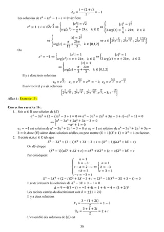 30 
푍2= 푖−(2+푖) 2=−1 
Les solutions de 푧6−푖푧3−1−푖=0 vérifient 푧3=1+푖=√2푒푖 휋 4⇔{ |푧3|=√2arg(푧3)= 휋 4+2푘휋, 푘∈ℤ ⇔{ |푧|3=2123arg(푧)= 휋 4+2푘휋, 푘∈ℤ ⇔{ |푧|=216arg(푧)= 휋 12+ 2푘휋 3, 푘∈{0,1,2} ⇔푧∈{216푒푖 휋 12 ; 216푒 3푖휋 4 ; 216푒 17푖휋 12} 
Ou 푧3=−1⇔{ |푧3|=1arg(푧3)=휋+2푘휋, 푘∈ℤ ⇔{ |푧|3=13arg(푧)=휋+2푘휋, 푘∈ℤ ⇔{ |푧|=1arg(푧)= 휋 3+ 2푘휋 3, 푘∈{0,1,2} 
Il y a donc trois solutions 푧0=푒 푖휋 3; 푧1=푒 3푖휋 3=푒푖휋=−1; 푧2=푒 5푖휋 3=푒− 푖휋 3 
Finalement il y a six solutions {216푒푖 휋 12 ; 216푒 3푖휋 4 ; 216푒 17푖휋 12;푒 푖휋 3;−1;푒− 푖휋 3} Allez à : Exercice 15 : 
Correction exercice 16 : 
1. Soit 푎∈ℝ une solution de (퐸) 
푎4−3푎3+(2−푖)푎2−3+푖=0⇔푎4−3푎3+2푎2+3푎−3+푖(−푎2+1)=0⇔{푎4−3푎3+2푎2+3푎−3=0−푎2+1=0 
푎1=−1 est solution de 푎4−3푎3+2푎2−3=0 et 푎2=1 est solution de 푎4−3푎3+2푎2+3푎− 3=0, donc (퐸) admet deux solutions réelles, on peut mettre (푋−1)(푋+1)=푋2−1 en facteur. 
2. Il existe 푎,푏,푐∈ℂ tels que 
푋4−3푋3+(2−푖)푋2+3푋−3+푖=(푋2−1)(푎푋2+푏푋+푐) 
On développe (푋2−1)(푎푋2+푏푋+푐)=푎푋4+푏푋3+(푐−푎)푋2−푏푋−푐 
Par conséquent { 푎=1 푏=−3 푐−푎=2−푖 −푏=3−푐=−3+푖 ⇔{ 푎=1 푏=−3 푐=3−푖 푋4−3푋3+(2−푖)푋2+3푋−3+푖=(푋2−1)(푋2−3푋+3−푖)=0 
Il reste à trouver les solutions de 푋2−3푋+3−푖=0 Δ=9−4(3−푖)=−3+4푖=1+4푖−4=(1+2푖)2 
Les racines carrées du discriminant sont 훿=±(1−2푖) 
Il y a deux solutions 푋1= 3−(1+2푖) 2=1−푖 푋2= 3+1+2푖 2=2+푖 
L’ensemble des solutions de (퐸) est  