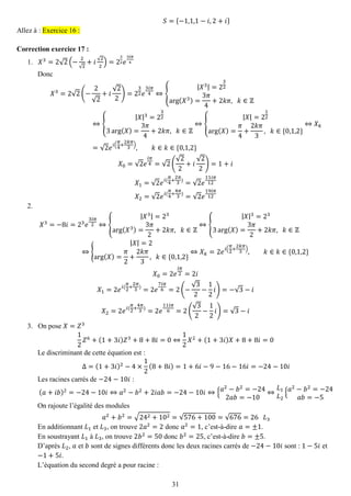 31 
푆={−1,1,1−푖,2+푖} Allez à : Exercice 16 : 
Correction exercice 17 : 
1. 푋3=2√2(− 2√2+푖√22)=232푒 3푖휋 4 
Donc 푋3=2√2(− 2√2+푖 √22)=232푒 3푖휋 4⇔{ |푋3|=232arg(푋3)= 3휋 4+2푘휋, 푘∈ℤ ⇔{ |푋|3=2323arg(푋)= 3휋 4+2푘휋, 푘∈ℤ ⇔{ |푋|=212arg(푋)= 휋 4+ 2푘휋 3, 푘∈{0,1,2} ⇔푋푘 =√2푒푖( 휋 4+ 2푘휋 3),푘∈푘∈{0,1,2} 푋0=√2푒 푖휋 4=√2( √22+푖 √22)=1+푖 푋1=√2푒푖( 휋 4+ 2휋 3)=√2푒 11푖휋 12 푋2=√2푒푖( 휋 4+ 4휋 3)=√2푒 19푖휋 12 
2. 
푋3=−8푖=23푒 3푖휋 2⇔{ |푋3|=23arg(푋3)= 3휋 2+2푘휋, 푘∈ℤ ⇔{ |푋|3=233arg(푋)= 3휋 2+2푘휋, 푘∈ℤ ⇔{ |푋|=2arg(푋)= 휋 2+ 2푘휋 3, 푘∈{0,1,2} ⇔푋푘=2푒푖( 휋 2+ 2푘휋 3),푘∈푘∈{0,1,2} 푋0=2푒 푖휋 2=2푖 푋1=2푒푖( 휋 2+ 2휋 3)=2푒 7푖휋 6=2(− √32− 12 푖)=−√3−푖 푋2=2푒푖( 휋 2+ 4휋 3)=2푒 11푖휋 6=2( √32− 12 푖)=√3−푖 
3. On pose 푋=푍3 
12 푍6+(1+3푖)푍3+8+8푖=0⇔ 12 푋2+(1+3푖)푋+8+8푖=0 
Le discriminant de cette équation est : Δ=(1+3푖)2−4×12(8+8푖)=1+6푖−9−16−16푖=−24−10푖 
Les racines carrés de −24−10푖 : (푎+푖푏)2=−24−10푖⇔푎2−푏2+2푖푎푏=−24−10푖⇔{푎2−푏2=−242푎푏=−10⇔ 퐿1 퐿2{푎2−푏2=−24 푎푏=−5 
On rajoute l’égalité des modules 푎2+푏2=√242+102=√576+100=√676=26 퐿3 
En additionnant 퐿1 et 퐿3, on trouve 2푎2=2 donc 푎2=1, c’est-à-dire 푎=±1. 
En soustrayant 퐿1 à 퐿3, on trouve 2푏2=50 donc 푏2=25, c’est-à-dire 푏=±5. 
D’après 퐿2, 푎 et 푏 sont de signes différents donc les deux racines carrés de −24−10푖 sont : 1−5푖 et −1+5푖. 
L’équation du second degré a pour racine :  