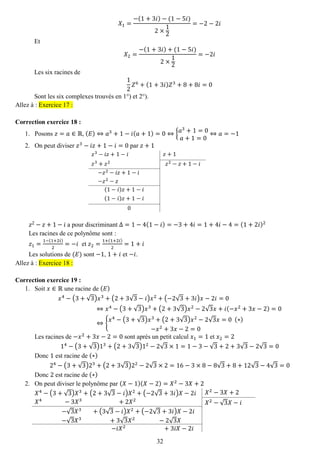 32 
푋1= −(1+3푖)−(1−5푖) 2×12=−2−2푖 
Et 푋2= −(1+3푖)+(1−5푖) 2×12=−2푖 
Les six racines de 12 푍6+(1+3푖)푍3+8+8푖=0 
Sont les six complexes trouvés en 1°) et 2°). Allez à : Exercice 17 : 
Correction exercice 18 : 
1. Posons 푧=푎∈ℝ, (퐸)⇔푎3+1−푖(푎+1)=0⇔{푎3+1=0 푎+1=0⇔푎=−1 
2. On peut diviser 푧3−푖푧+1−푖=0 par 푧+1 
푧3−푖푧+1−푖 
푧+1 
푧3+푧2 
푧2−푧+1−푖 
−푧2−푖푧+1−푖 
−푧2−푧 
(1−푖)푧+1−푖 
(1−푖)푧+1−푖 
0 
푧2−푧+1−푖 a pour discriminant Δ=1−4(1−푖)=−3+4푖=1+4푖−4=(1+2푖)2 
Les racines de ce polynôme sont : 
푧1= 1−(1+2푖) 2=−푖 et 푧2= 1+(1+2푖) 2=1+푖 
Les solutions de (퐸) sont −1, 1+푖 et −푖. Allez à : Exercice 18 : 
Correction exercice 19 : 
1. Soit 푥∈ℝ une racine de (퐸) 
푥4−(3+√3)푥3+(2+3√3−푖)푥2+(−2√3+3푖)푥−2푖=0⇔푥4−(3+√3)푥3+(2+3√3)푥2−2√3푥+푖(−푥2+3푥−2)=0⇔{ 푥4−(3+√3)푥3+(2+3√3)푥2−2√3푥=0 (∗) −푥2+3푥−2=0 
Les racines de −푥2+3푥−2=0 sont après un petit calcul 푥1=1 et 푥2=2 14−(3+√3)13+(2+3√3)12−2√3×1=1−3−√3+2+3√3−2√3=0 
Donc 1 est racine de (∗) 24−(3+√3)23+(2+3√3)22−2√3×2=16−3×8−8√3+8+12√3−4√3=0 
Donc 2 est racine de (∗) 
2. On peut diviser le polynôme par (푋−1)(푋−2)=푋2−3푋+2 
푋4−(3+√3)푋3+(2+3√3−푖)푋2+(−2√3+3푖)푋−2푖 
푋2−3푋+2 
푋4 −3푋3 +2푋2 
푋2−√3푋−푖 
−√3푋3 +(3√3−푖)푋2+(−2√3+3푖)푋−2푖 
−√3푋3 +3√3푋2 −2√3푋 
−푖푋2 +3푖푋−2푖 
 