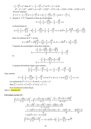 35 
− 12− 푖√32=푗2. Donc 푋4=− 12−푖√32=푗2⇔푋4−푗2=0. Or 푋4−푗2=(푋2−푗)(푋2+푗)=(푋2−푗4)(푋2−푖2푗4)=(푋−푗2)(푋+푗2)(푋−푖푗2)(푋+푖푗2) 
D’où les solutions : 
푋=푗2=− 12− 푖√32, 푋= 12+ 푖√32, 푋=푖(− 12− 푖√32)=√32− 푖 2 et 푋=−√32+ 푖 2 
3. On pose 푌=푋4, l’équation est alors du second degré. 
푌2+(− 12+푖 √32)푌− 12−푖 √32=0 
Le discriminant est Δ=(− 12+푖 √32) 2−4(− 12−푖 √32)= 14− 34−푖 √32+2+2푖√3= 32+ 3푖√32=3( 12+푖 √32) =3푒 푖휋 3 
Donc les solutions de 훿2=Δ sont 훿=√3푒 푖휋 6=√3( √32+푖 12)= 32+푖 √32 et 훿=−√3푒 푖휋 6=−( 32+푖 √32) 
L’équation du second degré a alors deux solutions : 푌1= −(− 12+푖 √32)−( 32+푖 √32) 2=− 12−푖 √32 
Et 푌2= −(− 12+푖 √32)+ 32+푖 √322=1 
L’équation du huitième degré a pour solution : {1,12+푖 √32,푖,− √32+푖 12,−1,− 12−푖 √32,−푖, √32−푖 12} 
Autre solution 푌2+(− 12+푖 √32)푌− 12−푖 √32=0⇔푌2+푗푌+푗2=0⇔( 푌 푗 ) 2+ 푌 푗 +1=0 
Les solutions de 푇2+푇+1=0 sont 푇1=푗 et 푇2=푗2 
Donc 푌1 푗 =푗⇔푌1=푗2 et 푌2 푗 =푗2⇔푌2=푗3=1 
Et on termine de la même façon. Allez à : Exercice 22 : 
Correction exercice 23 : 
( 1+푖−√3(1−푖) 1+푖 ) 2=( 1−√3+푖(1+√3) 1+푖 ) 2= (1−√3+푖(1+√3)) 2(1+푖)2= (1−√3) 2−(1+√3) 2+2푖(1−√3)(1+√3) 1−1+2푖 = 1−2√3+3−(1+2√3+3)+2푖(1−3) 2푖 = −4√3−4푖 2푖 =− 4(√3+푖) 2푖 =2푖(√3+푖)=−2+2푖√3 ( 1+푖−√3(1−푖) 1+푖 ) 2=−2+2푖√3=4(− 12+푖 √32)=4푒 2푖휋 3  
