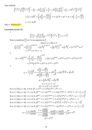 36 
Autre méthode ( 1+푖−√3(1−푖) 1+푖 ) 2=(1−√31−푖 1+푖 ) 2=(1−√3(1−푖)212+12) 2=(1−√31−2푖−12) 2=(1+푖√3) 2=(2( 12+푖 √32)) 2=(−2푗2)2=4푗4=4푗=4(− 12+푖 √32) =−2+2푖√3 Allez à : Exercice 23 : 
Correction exercice 24 : 
1. 
1+푖 1−푖 = (1+푖)212+(−1)2= 1+2푖−12= 2푖 2=푖=푒푖 휋 2 
Donc le module de 1+푖 1−푖 est 1 et un argument est 휋 2. 2010=4×502+2 ( 1+푖 1−푖 ) 2010=( 1+푖 1−푖 ) 4×502+2=(푒푖 휋 2) 4×502+2=((푒푖 휋 2) 4) 502×(푒푖 휋 2) 2=(푒2푖휋) 502×푒푖휋 =1502×(−1)=−1 
2. 
(1+푖√3) 2010=(2( 12+푖 √32)) 2010=(2(−푗2)) 2010=22010×푗4020=22010푗3×1340=22010(푗3)1340=22010×11340=22010 
3. 
푧1= 1+푖√31+푖 = 2( 12+푖 √32) √2( √22+푖 √22) =√2 푒푖 휋 3 푒푖 휋 4=√2푒푖( 휋 3− 휋 4)=212푒푖 휋 12 푧1 푛=(212푒푖 휋 12) 푛 =2 푛 2푒푖 푛휋 12 푧2=1+푗=−푗2 푧2 푛=(−푗2)푛=(−1)푛푗2푛 
Si 푛≡0 [6], 푛=6푘,푘∈ℤ, 푧26푘=푗12푘=(−1)0(푗3)4푘=14푘=1 
Si 푛≡1 [6], 푛=6푘+1,푘∈ℤ, 푧26푘+1=(−1)푗12푘+2=(−1)(푗3)4푘푗2=−14푘푗2=−푗2= 12+푖√32 
Si 푛≡2 [6], 푛=6푘+2,푘∈ℤ, 푧26푘+2=(−1)2푗12푘+4=(−1)2(푗3)4푘푗2=14푘푗4=푗=− 12+푖√32 
Si 푛≡3 [6], 푛=6푘+3,푘∈ℤ, 푧26푘+3=(−1)3푗12푘+6=(−1)3(푗3)4푘푗6=−14푘푗6=−1 
Si 푛≡4 [6], 푛=6푘+4,푘∈ℤ, 푧26푘+4=(−1)4푗12푘+8=(푗3)4푘푗8=14푘푗2=푗2=− 12−푖√32 
Si 푛≡5 [6], 푛=6푘+5,푘∈ℤ, 푧26푘+5=(−1)5푗12푘+10=−(푗3)4푘푗10=−14푘푗=−푗= 12−푖√32 푧3= 1+푖tan(휃) 1−푖tan(휃) = 1+푖 sin(휃) cos(휃) 1−푖 sin(휃) cos(휃) = cos(휃)+푖sin(휃) cos(휃)−푖sin(휃) = 푒푖휃 푒−푖휃=푒2푖휃 푧3 푛=푒2푖푛휃  