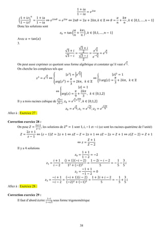38 
1+푖푎 1−푖푎 =푒2푖훼 ( 1+푖푧 1−푖푧 ) 푛 = 1+푖푎 1−푖푎 ⇔푒2푖푛휃=푒2푖훼⇔2푛휃=2훼+2푘휋,푘∈ℤ⇔휃= 훼 푛 + 푘휋 푛 ,푘∈{0,1,…,푛−1} 
Donc les solutions sont 푧푘=tan( 훼 푛 + 푘휋 푛 ),푘∈{0,1,…,푛−1} 
Avec 푎=tan(훼) 
3. 
√3+푖 √3−푖 = √3+푖 2√3−푖 2= 푒푖 휋 6 푒−푖 휋 6=푒푖 휋 3 
On peut aussi exprimer ce quotient sous forme algébrique et constater qu’il vaut 푒푖 휋 3. 
On cherche les complexes tels que 푧3=푒푖 휋 3⇔{ |푧3|=|푒푖 휋 3| arg(푧3)= 휋 3+2푘휋, 푘∈ℤ ⇔{ |푧|3=13arg(푧)= 휋 3+2푘휋, 푘∈ℤ ⇔{ |푧|=1arg(푧)= 휋 9+ 2푘휋 3, 푘∈{0,1,2} 
Il y a trois racines cubique de √3+푖 √3−푖 , 푧푘=푒푖 휋 9+ 2푘휋 3,푘∈{0,1,2} 푧0=푒푖 휋 9;푧1=푒푖 7휋 9;푧2=푒푖 13휋 9 Allez à : Exercice 27 : 
Correction exercice 28 : 
On pose 푍= 2푧+1 푧−1, les solutions de 푍4=1 sont 1,푖,−1 et −푖 (ce sont les racines quatrième de l’unité) 푍= 2푧+1 푧−1⇔(푧−1)푍=2푧+1⇔푧푍−푍=2푧+1⇔푧푍−2푧=푍+1⇔푧(푍−2)=푍+1 ⇔푧= 푍+1 푍−2 
Il y a 4 solutions 푧0= 1+11−2=−2 푧1= 푖+1 푖−2= (푖+1)(−푖−2) 12+(−2)2= 1−2푖−푖−25=− 15− 35 푖 푧2= −1+1−1−2=0 푧3= −푖+1−푖−2= (−푖+1)(푖−2) (−2)2+(−1)2= 1+2푖+푖−25=− 15+ 35 푖 Allez à : Exercice 28 : 
Correction exercice 29 : 
Il faut d’abord écrire 1−푖 1−푖√3 sous forme trigonométrique  