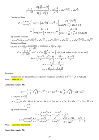 39 
1−푖 1−푖√3= √2( √22−푖 √2) 2( 12−푖 √32) =√2 푒−푖 휋 4 푒−푖 휋 3=√2푒푖(− 휋 4+ 휋 3)=√2푒푖 휋 12 
Première méthode 푧4=( 1−푖 1−푖√3) 4⇔푧4=(√2푒푖 휋 12) 4=4푒푖 휋 3⇔{ |푧4|=|4푒푖 휋 3| arg(푧4)= 휋 3+2푘휋,푘∈ℤ ⇔{ |푧|4=44arg(푧)= 휋 3+2푘휋,푘∈ℤ ⇔{ |푧|=√2arg(푧)= 휋 12+ 푘휋 2,푘∈{0,1,2,3} 
Il y a quatre solutions 푧0=√2푒푖 휋 12;푧1=√2푒푖( 휋 12+ 휋 2)=√2푒 7푖휋 12;푧2=√2푒푖( 휋 12+휋)=√2푒 13푖휋 12;푧3=√2푒푖( 휋 12+ 3휋 2)=√2푒 19푖휋 12 
Deuxième méthode 
On pose 푎= 1−푖 1−푖√3= (1−푖)(1+푖√3) 12+(−√3) 2= 1+푖√3−푖+√34= 1+√34+푖√3−14 푧4=( 1−푖 1−푖√3) 4⇔푧4=푎4⇔( 푧 푎 ) 4=1⇔ 푧 푎 ∈{1,푖,−1,−푖}⇔푧∈{푎,푖푎,−푎,−푖푎} 푖푎=푖( 1+√34+푖 √3−14)=− √3−14+푖 1+√34 −푎=− 1+√34−푖 √3−14 −푖푎= √3−14−푖 1+√34 
Remarque : 
En réunissant ces deux méthodes on pourrait en déduire les valeurs de 푒푖( 휋 12+푘 휋 2),푘∈{0,1,2,3}. Allez à : Exercice 29 : 
Correction exercice 30 : 
1. 
푢2=4(− 12+푖 √32)=4푒 2푖휋 3⇔푢=±2푒 푖휋 3=±2( 12+푖 √32)=±(1+푖√3) 
2. On pose 푢= 푧+푖 푧−푖 
푢= 푧+푖 푧−푖 ⇔푢(푧−푖)=푧+푖⇔푢푧−푖푢=푧+푖⇔푢푧−푧=푖푢+푖⇔푧(푢−1)=푖(푢+1)⇔푧 =푖 푢+1 푢−1 
Il y a deux solutions 푧1=푖 1+푖√3+11+푖√3−1=푖 2+푖√3 푖√3= 2√3+푖 푧2=푖 −1−푖√3+1−1−푖√3−1=푖 −푖√3−2−푖√3=− √32+푖√3=− √3(2−푖√3) 22+(√3) 2=− 2√37+ 37 푖 Allez à : Correction exercice 30 : 
Correction exercice 31 :  