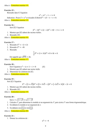 4 
Allez à : Correction exercice 14 : 
Exercice 15 : 
Résoudre dans ℂ l’équation 푧6−푖푧3−1−푖=0 
Indication : Poser 푍=푧3 et résoudre d’abord 푍2−푖푍−1−푖=0. Allez à : Correction exercice 15 : 
Exercice 16 : 
Soit (퐸) l’équation 푋4−3푋3+(2−푖)푋2+3푋−3+푖=0 
1. Montrer que (퐸) admet des racines réelles. 
2. Résoudre (퐸). Allez à : Correction exercice 16 : 
Exercice 17 : 
1. Résoudre 푋3=−2+2푖 
2. Résoudre 푍3=−8푖 
3. Résoudre 
12 푍6+(1+3푖)푍3+8+8푖=0 
On rappelle que √676=26. Allez à : Correction exercice 17 : 
Exercice 18 : 
Soit l’équation 푧3−푖푧+1−푖=0 (퐸) 
1. Montrer que (퐸) admet une racine réelle. 
2. Déterminer les solutions de (퐸). Allez à : Correction exercice 18 : 
Exercice 19 : 
Soit (퐸) l’équation 푋4−(3+√3)푋3+(2+3√3−푖)푋2+(−2√3+3푖)푋−2푖=0 
1. Montrer que (퐸) admet des racines réelles. 
2. Résoudre (퐸). Allez à : Correction exercice 19 : 
Exercice 20 : 
Soit 푧=√2+√3+푖√2−√3 
1. Calculer 푧2, puis déterminer le module et un argument de 푧2, puis écrire 푧2 sous forme trigonométrique. 
2. En déduire le module et un argument de 푧. 
3. En déduire cos( 휋 12) et sin( 휋 12). Allez à : Correction exercice 20 : 
Exercice 21 : 
1. Donner les solutions de : 
푢4=−4  