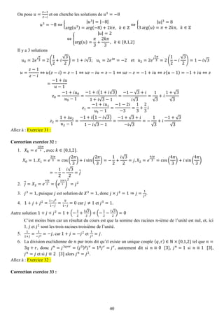 40 
On pose 푢= 푧−1 푧−푖 et on cherche les solutions de 푢3=−8 푢3=−8⇔{ |푢3|=|−8| arg(푢3)=arg(−8)+2푘휋, 푘∈ℤ ⇔{ |푢|3=83arg(푢)=휋+2푘휋, 푘∈ℤ ⇔{ |푢|=2arg(푢)= 휋 3+ 2푘휋 3, 푘∈{0,1,2} 
Il y a 3 solutions 푢0=2푒푖 휋 3=2( 12+푖 √32)=1+푖√3; 푢1=2푒푖휋=−2 et 푢2=2푒푖 5휋 3=2( 12−푖 √32)=1−푖√3 푢= 푧−1 푧−푖 ⇔푢(푧−푖)=푧−1⇔푢푧−푖푢=푧−1⇔푢푧−푧=−1+푖푢⇔푧(푢−1)=−1+푖푢⇔푧 = −1+푖푢 푢−1 푧0= −1+푖푢0 푢0−1= −1+푖(1+푖√3) 1+푖√3−1= −1−√3+푖 푖√3= 1√3+푖 1+√3√3 푧1= −1+푖푢1 푢1−1= −1−2푖 −3= 13+ 23 푖 푧2= 1+푖푢2 푢2−1= −1+푖(1−푖√3) 1−푖√3−1= −1+√3+푖 −푖√3=− 1√3+푖 −1+√3√3 Allez à : Exercice 31 : 
Correction exercice 32 : 
1. 푋푘=푒 2푖푘휋 3, avec 푘∈{0,1,2}. 
푋0=1,푋1=푒 2푖휋 3=cos( 2휋 3)+푖sin( 2휋 3)=− 12+ 푖√32=푗,푋2=푒 4푖휋 3=cos( 4휋 3)+푖sin( 4휋 3) =− 12− 푖√32=푗 
2. 푗=푋2=푒 4푖휋 3=(푒 2푖휋 3) 2=푗2 
3. 푗3=1, puisque 푗 est solution de 푋3=1, donc 푗×푗2=1⇒푗= 1 푗2. 
4. 1+푗+푗2= 1−푗31−푗 = 01−푗 =0 car 푗≠1 et 푗3=1. 
Autre solution 1+푗+푗2=1+(− 12+ 푖√32)+(− 12− 푖√32)=0 
C’est moins bien car un résultat du cours est que la somme des racines 푛-ième de l’unité est nul, et, ici 1, 푗 et 푗2 sont les trois racines troisième de l’unité. 
5. 11+푗 = 1−푗2=−푗, car 1+푗=−푗2 et 1 푗2=푗. 
6. La division euclidienne de 푛 par trois dit qu’il existe un unique couple (푞,푟)∈ℕ×{0,1,2} tel que 푛= 3푞+푟, donc 푗푛=푗3푞+푟=(푗3)푞푗푟=1푞푗푟=푗푟, autrement dit si 푛≡0 [3], 푗푛=1 si 푛≡1 [3], 푗푛=푗 et si 푗≡2 [3] alors 푗푛=푗2. Allez à : Exercice 32 : 
Correction exercice 33 :  