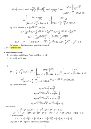 41 
푧3= 14(−1+푖)⇔푧3= √24(− √22+푖 √22)⇔푧3= 12√2 푒−푖 휋 4⇔ { |푧3|=| 1(√2) 3푒 3푖휋 4| arg(푧3)= 3휋 4+2푘휋,푘∈ℤ ⇔ { |푧|3= 1(√2) 33arg(푧)= 3휋 4+2푘휋,푘∈ℤ ⇔ { |푧|= 1√2arg(푧)= 휋 4+ 2푘휋 3,푘∈{0,1,2} 
Il y a trois solutions 푧푘= 1√2 푒푖( 휋 4+ 2푘휋 3),푘∈{0,1,2} 푧0= 1√2 푒 푖 휋 4; 푧1= 1√2 푒푖( 휋 4+ 2휋 3)= 1√2 푒 11푖휋 12; 푧2= 1√2 푒푖( 휋 4+ 4휋 3)= 1√2 푒 19푖휋 12 (푧푘)4=( 1√2 푒푖( 휋 4+ 2푘휋 3)) 4= 14 푒푖(휋+ 8푘휋 3)= 14 푒푖 (8푘+3)휋 3 (푧0)4= 14 푒푖휋=− 14∈ℝ; (푧1)4= 14 푒푖 11휋 3= 14 푒−푖 휋 3∉ℝ; (푧2)4= 14 푒푖 19휋 3= 14 푒푖 휋 3=∉ℝ 
Il n’y a que 푧0 dont la puissance quatrième est dans ℝ. Allez à : Exercice 33 : 
Correction exercice 34 : 
1. Les racines quatrième de l’unité sont {1,푖,−1,−푖}. 
2. − 12−푖√32=푒 4푖휋 3 donc 
3. 
푋4=− 12−푖 √32⇔푋4=푒 4푖휋 3⇔{ |푋4|=|푒 4푖휋 3| arg(푋4)= 4휋 3+2푘휋, 푘∈ℤ ⇔{ |푋|4=14arg(푋)= 4휋 3+2푘휋, 푘∈ℤ ⇔{ |푋|=1arg(푋)= 휋 3+ 푘휋 2, 푘∈{0,1,2,3} ⇔푋푘=푒푖( 휋 3+ 푘휋 2),푘∈{0,1,2,3} 
Il y a quatre solutions : 푋0=푒푖 휋 3= 12+푖 √32 푋1=푒푖( 휋 3+ 휋 2)=푒 5푖휋 6=− √32+푖 12 푋2=푒푖( 휋 3+휋)=푒 4푖휋 3=− 12−푖 √32 푋3=푒푖( 휋 3+ 3휋 2)=푒 11푖휋 6=푒− 푖휋 6= √32−푖 12 
Autre solution 
− 12− 푖√32=푗2. Donc 푋4=− 12−푖√32=푗2⇔푋4−푗2=0. Or 푋4−푗2=(푋2−푗)(푋2+푗)=(푋2−푗4)(푋2−푖2푗4)=(푋−푗2)(푋+푗2)(푋−푖푗2)(푋+푖푗2) 
D’où les solutions : 
푋=푗2=− 12− 푖√32, 푋= 12+ 푖√32, 푋=푖(− 12− 푖√32)=√32− 푖 2 et 푋=−√32+ 푖 2 
On pose 푌=푋4, l’équation est alors du second degré.  