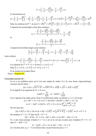 42 
푌2+(− 12+푖 √32)푌− 12−푖 √32=0 
Le discriminant est Δ=(− 12+푖 √32) 2−4(− 12−푖 √32)= 14− 34−푖 √32+2+2푖√3= 32+ 3푖√32=3( 12+푖 √32)=3푒 푖휋 3 
Donc les solutions de 훿2=Δ sont 훿=√3푒 푖휋 6=√3(√32+푖 12)= 32+푖√32 et 훿=−√3푒 푖휋 6=−( 32+푖√32) 
L’équation du second degré a alors deux solutions : 푌1= −(− 12+푖 √32)−( 32+푖 √32) 2=− 12−푖 √32 
Et 푌2= −(− 12+푖 √32)+ 32+푖 √322=1 
L’équation du huitième degré a pour solution : {1,12+푖 √32,푖,− √32+푖 12,−1,− 12−푖 √32,−푖, √32−푖 12} 
Autre solution 푌2+(− 12+푖 √32)푌− 12−푖 √32=0⇔푌2+푗푌+푗2=0⇔( 푌 푗 ) 2+ 푌 푗 +1=0 
Les solutions de 푇2+푇+1=0 sont 푇1=푗 et 푇2=푗2 
Donc 푌1 푗 =푗⇔푌1=푗2 et 푌2 푗 =푗2⇔푌2=푗3=1 
Et on termine de la même façon. Allez à : Exercice 34 : 
Correction exercice 35 : 
Là on a un problème parce qu’il n’est pas simple de mettre 11+2푖 sous forme trigonométrique, essayons tout de même : |11+2푖|=√112+22=√121+4=√125=√53=5√5=(√5) 3 
Si on appelle 휃 un argument de 11+2푖, on a cos(휃)= 115√5 et sin(휃)= 25√5 
Il ne s’agit pas d’un angle connu. Donc il va falloir être malin, on cherche 푧=푎+푖푏 tel que (푎+푖푏)3=11+2푖⇔푎3+3푎2(푖푏)+3푎(푖푏)2+(푖푏)3=11+2푖 ⇔푎3−3푎푏2+푖(3푎2푏−푏3)=11+2푖⇔{푎3−3푎푏2=113푎2푏−푏3=2 
On sait aussi que |(푎+푖푏)3|=|11+2푖|⇔|푎+푖푏|3=(√5) 3⇔(√푎2+푏2) 3=(√5) 3⇔푎2+푏2=5 
On remplace 푎2=5−푏2 dans 3푎2푏−푏3=2 3(5−푏2)푏−푏3=2⇔−4푏3+15푏=2⇔4푏3−15푏+2=0 
Il y a une racine presque évidente 푏=−2, si on ne la voit pas on peut aussi remplacer 푏2=5−푎2 dans 푎3−3푎푏2=11 푎3−3푎(5−푎2)=11⇔4푎3−15푎−11=0 
Là c’est plus clair, 푎0=−1 est solution donc on peut factoriser par 푎+1  