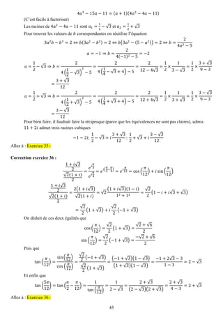 43 
4푎3−15푎−11=(푎+1)(4푎2−4푎−11) 
(C’est facile à factoriser) 
Les racines de 4푎2−4푎−11 sont 푎1= 12−√3 et 푎2= 12+√3 
Pour trouver les valeurs de 푏 correspondantes on réutilise l’équation 3푎2푏−푏3=2⇔푏(3푎2−푏2)=2⇔푏(3푎2−(5−푎2))=2⇔푏= 24푎2−5 푎=−1⇒푏= 24(−1)2−5=−2 푎= 12−√3⇒푏= 24( 12−√3) 2−5= 24( 14−√3+4)−5= 212−4√3= 12×13−√3= 12×3+√39−3= 3+√312 푎= 12+√3⇒푏= 24( 12+√3) 2−5= 24( 14+√3+4)−5= 212+4√3= 12×13+√3= 12×3−√39−3= 3−√312 
Pour bien faire, il faudrait faire la réciproque (parce que les équivalences ne sont pas claires), admis. 
11+2푖 admet trois racines cubiques −1−2푖; 12−√3+푖 3+√312; 12+√3+푖 3−√312 Allez à : Exercice 35 : 
Correction exercice 36 : 
1+푖√32√2(1+푖) 2= 푒푖 휋 3 푒푖 휋 4=푒푖( 휋 3− 휋 4)=푒푖 휋 12=cos( 휋 12)+푖sin( 휋 12) 1+푖√32√2(1+푖) 2= 2(1+푖√3) √2(1+푖) =√2(1+푖√3)(1−푖) 12+12= √22(1−푖+푖√3+√3) = √22(1+√3)+푖 √22(−1+√3) 
On déduit de ces deux égalités que cos( 휋 12)= √22(1+√3)= √2+√62 sin( 휋 12)= √22(−1+√3)= −√2+√62 
Puis que tan( 휋 12)= sin( 휋 12) cos( 휋 12) = √22(−1+√3) √22(1+√3) = (−1+√3)(1−√3) (1+√3)(1−√3) = −1+2√3−31−3=2−√3 
Et enfin que tan( 5휋 12)=tan( 휋 2− 휋 12)= 1tan( 휋 12) = 12−√3= 2+√3(2−√3)(2+√3) = 2+√34−3=2+√3 Allez à : Exercice 36 :  