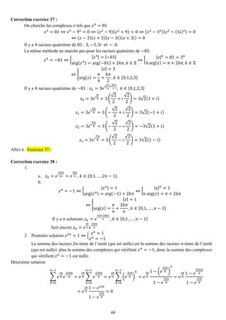 44 
Correction exercice 37 : 
On cherche les complexes 푧 tels que 푧4=81 푧4=81⇔푧4−92=0⇔(푧2−9)(푧2+9)=0⇔(푧2−32)(푧2−(3푖)2)=0⇔(푧−3)(푧+3)(푧−3푖)(푧+3푖)=0 
Il y a 4 racines quatrième de 81 : 3,−3,3푖 et −3i 
La même méthode ne marche pas pour les racines quatrième de −81. 푧4=−81⇔{ |푧4|=|−81| arg(푧4)=arg(−81)+2푘휋,푘∈ℤ ⇔{ |푧|4=81=344arg(푧)=π+2푘휋,푘∈ℤ ⇔{ |푧|=3arg(푧)= π4+ 푘휋 2,푘∈{0,1,2,3} 
Il y a 4 racines quatrième de −81 : 푧푘=3푒푖( 휋 4+ 푘휋 2),푘∈{0,1,2,3} 푧0=3푒푖 휋 4=3( √22+푖 √22)=3√2(1+푖) 푧1=3푒푖 3휋 4=3(− √22+푖 √22)=3√2(−1+푖) 푧2=3푒푖 5휋 4=3(− √22−푖 √22)=−3√2(1+푖) 푧3=3푒푖 7휋 4=3( √22−푖 √22)=3√2(1−푖) Allez à : Exercice 37 : 
Correction exercice 38 : 
1. 
a. 푧푘=푒 2푖푘휋 2푛=푒 푖푘휋 푛, 푘∈{0,1,…,2푛−1}. 
b. 
푧푛=−1⇔{ |푧푛|=1arg(푧푛)=arg(−1)+2푘휋 ⇔{ |푧|푛=1 푛arg(푧)=휋+2푘휋 ⇔{ |푧|=1arg(푧)= 휋 푛 + 2푘휋 푛 ,푘∈{0,1,…,푛−1} 
Il y a 푛 solutions 푧푘=푒 푖(휋+2푘휋) 푛 ,푘∈{0,1,…,푛−1} 
Soit encore 푧푘=푒 푖휋 푛푒 2푖푘휋 푛 
2. Première solution 푧2푛=1⇔{ 푧푛=1 푧푛=−1 
La somme des racines 2푛-ième de l’unité (qui est nulle) est la somme des racines 푛-ième de l’unité (qui est nulle) plus la somme des complexes qui vérifient 푧푛=−1, donc la somme des complexes qui vérifient 푧푛=−1 est nulle. 
Deuxième solution Σ푒 푖휋 푛푒 2푖푘휋 푛 푛−1 푘=0=푒 푖휋 푛Σ푒 2푖푘휋 푛 푛−1 푘=0=푒 푖휋 푛Σ(푒 2푖휋 푛) 푘푛−1 푘=0=푒 푖휋 푛 1−(푒 2푖휋 푛) 푛 1−푒 2푖휋 푛 =푒 푖휋 푛 1−푒 2푖푛휋 푛 1−푒 2푖휋 푛 =푒 푖휋 푛 1−푒2푖휋 1−푒 2푖휋 푛 =0  