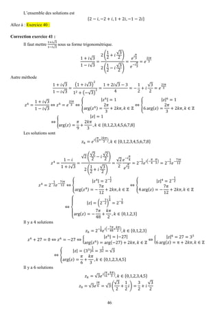 46 
L’ensemble des solutions est {2−푖,−2+푖,1+2푖,−1−2푖} Allez à : Exercice 40 : 
Correction exercice 41 : 
Il faut mettre 1+푖√31−푖√3 sous sa forme trigonométrique. 1+푖√31−푖√3= 2( 12+푖 √32) 2( 12−푖 √32) = 푒푖 휋 3 푒−푖 휋 3=푒 2푖휋 3 
Autre méthode 1+푖√31−푖√3= (1+푖√3) 212+(−√3) 2= 1+2푖√3−34=− 12+푖 √32=푒 2푖휋 3 푧6= 1+푖√31−푖√3⇔푧6=푒 2푖휋 3⇔{ |푧6|=1arg(푧6)= 2휋 3+2푘휋,푘∈ℤ ⇔{ |푧|6=16arg(푧)= 2휋 3+2푘휋,푘∈ℤ ⇔{ |푧|=1arg(푧)= 휋 9+ 2푘휋 3,푘∈{0,1,2,3,4,5,6,7,8} 
Les solutions sont 푧푘=푒푖( 휋 9+ 2푘휋 3),푘∈{0,1,2,3,4,5,6,7,8} 
푧4= 1−푖 1+푖√3= √2( √22−푖 √22) 2( 12+푖 √32) = √22 푒−푖 휋 4 푒푖 휋 3=2− 12푒푖(− 휋 4− 휋 3)=2− 12푒− 7푖휋 12 푧4=2− 12푒− 7푖휋 12⇔{ |푧4|=2− 12arg(푧4)=− 7휋 12+2푘휋,푘∈ℤ ⇔{ |푧|4=2− 124arg(푧)=− 7휋 12+2푘휋,푘∈ℤ ⇔ { |푧|=(2− 12) 14=2− 18 arg(푧)=− 7휋 48+ 푘휋 2,푘∈{0,1,2,3} 
Il y a 4 solutions 푧푘=2− 18푒푖(− 7휋 48+ 푘휋 2),푘∈{0,1,2,3} 푧6+27=0⇔푧6=−27⇔{ |푧6|=|−27| arg(푧6)=arg(−27)+2푘휋,푘∈ℤ ⇔{ |푧|6=27=336arg(푧)=π+2푘휋,푘∈ℤ ⇔{ |푧|=(33) 16=312=√3 arg(푧)= 휋 6+ 푘휋 3,푘∈{0,1,2,3,4,5} 
Il y a 6 solutions 푧푘=√3푒푖( 휋 6+ 푘휋 3),푘∈{0,1,2,3,4,5} 푧0=√3푒 푖휋 6=√3( √32+ 12 푖)= 32+푖 √32  
