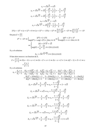 47 
푧1=√3푒 푖휋 2=푖√3 푧2=√3푒 5푖휋 6=√3(− √32+ 12 푖)=− 32+푖 √32 푧3=√3푒 7푖휋 6=√3(− √32− 12 푖)=− 32−푖 √32 푧4=√3푒 3푖휋 2=−푖√3 푧5=√3푒 11푖휋 6=√3( √32− 12 푖)= 32−푖 √32 27(푧−1)6+(푧+1)6=0⇔(푧+1)6=−27(푧−1)6⇔ (푧+1)6(푧−1)6=−27⇔( 푧+1 푧−1) 6=−27 
On pose 푍= 푧+1 푧−1 푍6=−27⇔{ |푍6|=|−27| arg(푍6)=arg(−27)+2푘휋,푘∈ℤ ⇔{ |푍|6=27=336arg(푍)=휋+2푘휋,푘∈ℤ ⇔{ |푍|=(33) 16=√3arg(푍)= 휋 6+ 푘휋 3,푘∈{0,1,2,3,4,5} 
Il y a 6 solutions 푍푘=√3푒푖( 휋 6+ 푘휋 3),푘∈{0,1,2,3,4,5} 
Il faut alors trouver 푧 en fonction de 푍, 푍= 푧+1 푧−1⇔푍(푧−1)=푧+1⇔푍푧−푍=푧+1⇔푍푧−푧=푍+1⇔푧(푍−1)=푍+1⇔푧 = 푍+1 푍−1 
Il y a 6 solutions 푧푘= 푍푘+1 푍푘−1= (푍푘+1)(푍푘−1) (푍푘−1)(푍푘−1) = 푍푘푍푘−푍푘+푍푘−1 푍푘푍푘−푍푘−푍푘+1= |푍푘|2−(푍푘−푍푘)−1|푍푘|2−(푍푘+푍푘)+1= |푍푘|2−2푖ℐ푚(푍푘)−1|푍푘|2−2ℛ푒(푍푘)+1= 3−2푖ℐ푚(푍푘)−13−2ℛ푒(푍푘)+1= 2−2푖ℐ푚(푍푘) 4−2ℛ푒(푍푘) = 1−푖ℐ푚(푍푘) 2−ℛ푒(푍푘) 푍0=√3푒 푖휋 6= 32+푖 √32⇒푧0= 1−푖 √322− 32=2−푖√3 푍1=√3푒 푖휋 2=푖√3⇒푧1= 1−푖√32= 12−푖 √32 푍2=√3푒 5푖휋 6=− 32+푖 √32⇒푧2= 1−푖 √322+ 32= 27−푖 √37 푍3=√3푒 7푖휋 6=− 32−푖 √32⇒푧3= 1+푖 √322+ 32= 27+푖 √37 푍4=√3푒 3푖휋 2=−푖√3⇒푧4= 1+푖√32= 12+푖 √32 푍5=√3푒 11푖휋 6= 32−푖 √32⇒푧0= 1+푖 √322− 32=2+푖√3  
