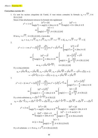 48 
Allez à : Exercice 41 : 
Correction exercice 42 : 
1. Ce sont les racines cinquième de l’unité, il vaut mieux connaitre la formule 푧푘=푒 2푖푘휋 5,푘∈ {0,1,2,3,4} 
Sinon il faut absolument retrouver la formule très rapidement 푧5=1⇔{ |푧5|=|1| arg(푧5)=arg(1)+2푘휋,푘∈ℤ ⇔{ |푧|5=15arg(푧)=0+2푘휋,푘∈ℤ ⇔{ |푧|=1arg(푧)= 2푘휋 5,푘∈{0,1,2,3,4} 
D’où 푧푘=푒 2푖푘휋 5,푘∈{0,1,2,3,4}, c’est-à-dire 푧0=1;푧1=푒 2푖휋 5;푧2=푒 4푖휋 5;푧3=푒 6푖휋 5=푒− 4푖휋 5=푧3; 푧4=푒 8푖휋 5=푒− 2푖휋 5=푧1 
2. 
푧5=1−푖⇔푧5=√2( √22+푖 √22)⇔푧5=212푒푖 휋 4⇔{ |푧5|=212arg(푧5)= 휋 4+2푘휋,푘∈ℤ ⇔{ |푧|5=2125arg(푧)= 휋 4+2푘휋,푘∈ℤ ⇔ { |푧|=(212) 15=2110arg(푧)= 휋 20+ 2푘휋 5,푘∈{0,1,2,3,4} ⇔푧푘=2110푒푖( 휋 20+ 2푘휋 5),푘∈{0,1,2,3,4} 
Il y a cinq solutions 푧0=2110푒푖 휋 20;푧1=2110푒푖 9휋 20; 푧2=2110푒푖 17휋 20; 푧3=2110푒푖 25휋 20=2110푒푖 5휋 4=−2110×√2(1+푖) =−2110+ 12(1+푖)=−235(1+푖); 푧4=2110푒푖 32휋 20=2110푒푖 8휋 5 
3. 
푧3=2−2푖⇔푧3=2√2( √22−푖 √22)⇔푧3=(√2) 3 푒−푖 휋 4⇔{ |푧3|=(√2) 3arg(푧3)=− 휋 4+2푘휋,푘∈ℤ ⇔{ |푧|3=(√2) 33arg(푧)=− 휋 4+2푘휋,푘∈ℤ ⇔{ |푧|=√2arg(푧)=− 휋 12+ 2푘휋 3,푘∈{0,1,2} 
Il y a trois solutions 푧푘=√2푒푖(− 휋 12+ 2푘휋 3),푘∈{0,1,2} 푧0=√2푒−푖 휋 12;푧1=√2푒푖(− 휋 12+ 2휋 3)=√2푒 7푖휋 12;푧2=√2푒푖(− 휋 12+ 4휋 3)=√2푒 15푖휋 12=√2푒 5푖휋 4=−√2푒푖 휋 4 
4. 
푧5=푧⇔{ |푧5|=|푧| arg(푧5)=arg(푧)+2푘휋,푘∈ℤ ⇔{ |푧|5=|푧| 5arg(푧)=−arg(푧)+2푘휋,푘∈ℤ ⇔{ (|푧|4−1)|푧|=06arg(푧)=2푘휋,푘∈ℤ ⇔{ |푧|4−1=0 ou |푧|=0arg(푧)= 푘휋 3,푘∈{0,1,2,3,4,5} ⇔{푧=0 ou{ |푧|=1arg(푧)= 푘휋 3,푘∈{0,1,2,3,4,5} 
Il y a 6 solutions : 푧=0 et 푧푘=푒푖 푘휋 3,푘∈{0,1,2,3,4,5}  