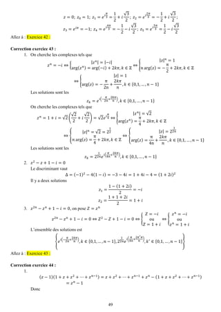 49 
푧=0; 푧0=1; 푧1=푒푖 휋 3= 12+푖 √32; 푧2=푒푖 2휋 3=− 12+푖 √32; 푧3=푒푖휋=−1; 푧4=푒푖 4휋 3=− 12−푖 √32; 푧5=푒푖 5휋 3= 12−푖 √32 Allez à : Exercice 42 : 
Correction exercice 43 : 
1. On cherche les complexes tels que 
푧푛=−푖⇔{ |푧푛|=|−푖| arg(푧푛)=arg(−푖)+2푘휋,푘∈ℤ ⇔{ |푧|푛=1 푛arg(푧)=− π2+2푘휋,푘∈ℤ ⇔{ |푧|=1arg(푧)=− π2n+ 2푘휋 푛 ,푘∈{0,1,…,푛−1} 
Les solutions sont les 푧푘=푒푖(− 휋 2푛 + 2푘휋 푛 ),푘∈{0,1,…,푛−1} 
On cherche les complexes tels que 푧푛=1+푖=√2( √22+푖 √22)=√2푒푖 휋 4⇔{ |푧푛|=√2arg(푧푛)= π4+2푘휋,푘∈ℤ ⇔{ |푧|푛=√2=212 푛arg(푧)= π4+2푘휋,푘∈ℤ ⇔{ |푧|=212푛 arg(푧)= π4n+ 2푘휋 푛 ,푘∈{0,1,…,푛−1} 
Les solutions sont les 푧푘=212푛푒푖( 휋 4푛 + 2푘휋 푛 ),푘∈{0,1,…,푛−1} 
2. 푧2−푧+1−푖=0 
Le discriminant vaut Δ=(−1)2−4(1−푖)=−3−4푖=1+4푖−4=(1+2푖)2 
Il y a deux solutions 푧1= 1−(1+2푖) 2=−푖 푧2= 1+1+2푖 2=1+푖 
3. 푧2푛−푧푛+1−푖=0, on pose 푍=푧푛 
푧2푛−푧푛+1−푖=0⇔푍2−푍+1−푖=0⇔{ 푍=−푖 ou 푍=1+푖 ⇔{ 푧푛=−푖 ou 푧푛=1+푖 
L’ensemble des solutions est {푒푖(− 휋 2푛 + 2푘휋 푛 ),푘∈{0,1,…,푛−1},212푛푒 푖( 휋 4푛 + 2푘′휋 푛 ) ,푘′∈{0,1,…,푛−1}} Allez à : Exercice 43 : 
Correction exercice 44 : 
1. 
(푧−1)(1+푧+푧2+⋯+푧푛−1)=푧+푧2+⋯+푧푛−1+푧푛−(1+푧+푧2+⋯+푧푛−1) =푧푛−1 
Donc  
