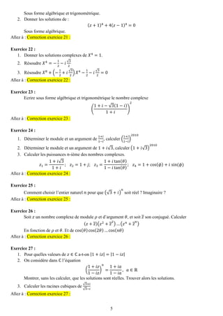 5 
Sous forme algébrique et trigonométrique. 
2. Donner les solutions de : 
(푧+1)4+4(푧−1)4=0 
Sous forme algébrique. Allez à : Correction exercice 21 : 
Exercice 22 : 
1. Donner les solutions complexes de 푋4=1. 
2. Résoudre 푋4=− 12−푖√32 
3. Résoudre 푋8+(− 12+푖√32)푋4− 12−푖√32=0 Allez à : Correction exercice 22 : 
Exercice 23 : 
Ecrire sous forme algébrique et trigonométrique le nombre complexe ( 1+푖−√3(1−푖) 1+푖 ) 2 Allez à : Correction exercice 23 : 
Exercice 24 : 
1. Déterminer le module et un argument de 1+푖 1−푖 , calculer ( 1+푖 1−푖 ) 2010 
2. Déterminer le module et un argument de 1+푖√3, calculer (1+푖√3) 2010 
3. Calculer les puissances 푛-ième des nombres complexes. 
푧1= 1+푖√31+푖 ; 푧2=1+푗; 푧3= 1+푖tan(휃) 1−푖tan(휃) ; 푧4=1+cos(휙)+푖 sin (휙) Allez à : Correction exercice 24 : 
Exercice 25 : 
Comment choisir l’entier naturel 푛 pour que (√3+푖) 푛 soit réel ? Imaginaire ? Allez à : Correction exercice 25 : 
Exercice 26 : 
Soit 푧 un nombre complexe de module 휌 et d’argument 휃, et soit 푧 son conjugué. Calculer (푧+푧)(푧2+푧2)…(푧푛+푧푛) 
En fonction de 휌 et 휃. Et de cos(휃)cos(2휃)…cos(푛휃) Allez à : Correction exercice 26 : 
Exercice 27 : 
1. Pour quelles valeurs de 푧∈ℂ a-t-on |1+푖푧|=|1−푖푧| 
2. On considère dans ℂ l’équation 
( 1+푖푧 1−푖푧 ) 푛 = 1+푖푎 1−푖푎 , 푎∈ℝ 
Montrer, sans les calculer, que les solutions sont réelles. Trouver alors les solutions. 
3. Calculer les racines cubiques de √3+푖 √3−푖 Allez à : Correction exercice 27 : 
 