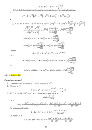 50 
1+푧+푧2+⋯+푧푛−1= 푧푛−1 푧−1 
Il s’agit de la formule connue donnant la somme des termes d’une suite géométrique. 
2. 
푒푖푥−1=푒 푖푥 2(푒 푖푥 2−푒− 푖푥 2)=푒 푖푥 2×2푖sin( 푥 2)=2푖푒 푖푥 2sin( 푥 2) 
3. 
푍푛=1+푒푖푥+푒2푖푥+⋯+푒(푛−1)푖푥=1+푒푖푥+(푒푖푥) 2+⋯+(푒푖푥) 푛 = (푒푖푥) 푛 −1 푒푖푥−1= 푒푖푛푥−1 푒푖푥−1= 푒 푖푛푥 2(푒 푖푛푥 2−푒− 푖푛푥 2) 푒 푖푥 2(푒 푖푥 2−푒− 푖푥 2) =푒 푖푛푥 2− 푖푥 2 2푖sin( 푛푥 2) 2푖sin( 푥 2) =푒 (푛−1)푖푥 2sin( 푛푥 2) sin( 푥 2) =(cos((푛−1)푥)+푖sin((푛−1)푥)) sin( 푛푥 2) sin( 푥 2) =cos((푛−1)푥) sin( 푛푥 2) sin( 푥 2) +푖sin((푛−1)푥) sin( 푛푥 2) sin( 푥 2) 
Comme 푋푛+푖푌푛=1+푒푖푥+푒2푖푥+⋯+푒(푛−1)푖푥 
On a 1+cos(푥)+cos(2푥)+⋯+cos((푛−1)푥)=cos((푛−1)푥) sin( 푛푥 2) sin( 푥 2) 
Et sin(푥)+sin(2푥)+⋯+sin((푛−1)푥)=sin((푛−1)푥) sin( 푛푥 2) sin( 푥 2) Allez à : Exercice 44 : 
Correction exercice 45 : 
1. D’après le cours, il existe 푘∈{1,2,3,4} tel que 훼=푒 2푖푘휋 5. 
2. Comme 훼≠1 
1+훼+훼2+훼3+훼4= 1−훼51−훼 = 1−11−훼 =0 
3. 푓′(푥)=1+2푥+3푥2+4푥3+5푥4 d’une part et pour tout 푥≠1 
푓(푥)= 1−푥61−푥 
On a 푓′(푥)= −6푥5(1−푥)−(1−푥6)(−1) (1−푥)2= −6푥5+6푥6+1−푥6(1−푥)2= −6푥5+5푥6+1(1−푥)2 
On obtient donc l’égalité 1+2푥+3푥2+4푥3+5푥4= −6푥5+5푥6+1(1−푥)2 
On prend 푥=훼 1+2훼+3훼2+4훼3+5훼4= −6훼5+5훼6+1(1−훼)2= −6+5훼+1(1−훼)2  