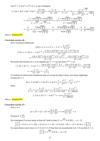 51 
Car 훼5=1 et 훼6=훼5×훼=훼, par conséquent 1+2훼+3훼2+4훼3+5훼4= −5+5훼 (1−훼)2=−51−훼 (1−훼)2=− 51−훼 =−51−푒− 2푖푘휋 5(1−푒 2푖푘휋 5)(1−푒− 2푖푘휋 5) =−51−cos( 2푘휋 5)+푖sin( 2푘휋 5) 1−푒 2푖푘휋 5−푒− 2푖푘휋 5+1=−51−cos( 2푘휋 5)+푖sin( 2푘휋 5) 2−2cos( 2푘휋 5) =− 52−푖 5sin( 2푘휋 5) 2(1−cos( 2푘휋 5)) =− 52−푖 10sin( 푘휋 5)cos( 푘휋 5) 4cos2( 푘휋 5) ==− 52− 52 푖tan( 푘휋 5) Allez à : Exercice 45 : 
Correction exercice 46 : 
Soit 푓 la fonction définie par 푓(푥)=1+푥+푥2+⋯+푥푛= 1−푥푛+11−푥 푓′(푥)=1+2푥+⋯+푛푥푛−1= (−(푛+1)푥푛)(1−푥)−(1−푥푛+1)(−1) (1−푥)2= −(푛+1)푥푛+(푛+1)푥푛+1+1−푥푛+1(1−푥)2= −(푛+1)푥푛+푛푥푛+1+1(1−푥)2 
On prend cette fonction en 휖, et on rappelle que 휖푛=1 (et que donc 휖푛+1=휖) 1+2휖+3휖2+⋯+푛휖푛−1= −(푛+1)휖푛+푛휖푛+1+1(1−휖)2= −(푛+1)+푛휖+1(1−휖)2= −푛+푛휖 (1−휖)2=−푛 1−휖 (1−휖)2=− 푛 1−휖 
Ce résultat est relativement satisfaisant mais on va tout de même l’écrire sous forme algébrique. 
Comme |휖|=1 |휖|=1⇔|휖|2=1⇔휖휖=1⇔휖= 1 휖 = 휖푛−1 휖휖푛−1= 휖푛−1 휖푛=휖푛−1 
Donc 11−휖 = 1−휖 (1−휖)(1−휖) = 1−휖푛−11−(휖+휖)+|휖|2= 1−휖푛−12−2ℛ푒(휖) 1+2휖+3휖2+⋯+푛휖푛−1=−푛×1−휖푛−12−2ℛ푒(휖) Allez à : Exercice 46 : 
Correction exercice 47 : 
Pour 푧≠1 (푧+1)푛=(푧−1)푛⇔ (푧+1)푛 (푧−1)푛=1⇔( 푧+1 푧−1) 푛 =1 
On pose 푍= 푧+1 푧−1, 
Par conséquent 푍 est une racine 푛-ième de l’unité et donc 푍=푒 2푖푘휋 푛,푘∈{0,1,…,푛−1} 푧+1 푧−1=푍⇔푧+1=푍(푧−1)⇔푧+1=푍푧−푍⇔푧(1−푍)=−(1+푍)⇔푧= 푍+1 푍−1 
Ces équivalences sont vraies si 푧≠1 et 푍≠1. Il faut faire un cas particulier si 푘=0 car alors 푍=1. 푧+1 푧−1=푒 2푖푘휋 푛,푘∈{1,…,푛−1}  