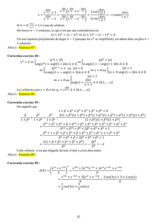 52 
푧= 푒 2푖푘휋 푛+1 푒 2푖푘휋 푛−1= 푒 푖푘휋 푛(푒 푖푘휋 푛+푒− 푖푘휋 푛) 푒 푖푘휋 푛(푒 푖푘휋 푛−푒− 푖푘휋 푛) = 2cos( 푘휋 푛 ) 2푖sin( 푘휋 푛) =−푖 cotan( 푘휋 푛 ) 
Si 푘=0, 푧+1 푧−1=1 n’a pas de solution. 
On trouve 푛−1 solutions, ce qui n’est pas une contradiction car (푧+1)푛=(푧−1)푛⇔(푧+1)푛−(푧−1)푛=0 
Est une équation polynômiale de degré 푛−1 (puisque les 푧푛 se simplifient), est admet donc au plus 푛− 1 solutions. Allez à : Exercice 47 : 
Correction exercice 48 : 
푧푛=푧⇔{ |푧푛|=|푧| arg(푧푛)=arg(푧)+2푘휋,푘∈ℤ ⇔{ |푧|푛=|푧| 푛arg(푧)=−arg(푧)+2푘휋,푘∈ℤ ⇔{ |푧|푛−1=1 ou |푧|=0 푛arg(푧)=−arg(푧)+2푘휋,푘∈ℤ ⇔푧=0 ou { |푧|=1(푛+1)arg(푧)=2푘휋,푘∈ℤ ⇔푧=0 ou { |푧|=1arg(푧)= 2푘휋 푛+1,푘∈{0,1,…,푛} 
Les solutions sont 푧=0 et les 푧푘=푒 2푖푘휋 푛+1,푘∈{0,1,…,푛}. Allez à : Exercice 48 : 
Correction exercice 49 : 
On rappelle que 1+훽+훽2+훽3+훽4+훽5+훽6=0 훽 1+훽2+ 훽21+훽4+ 훽31+훽6= 훽(1+훽4)(1+훽6)+훽2(1+훽2)(1+훽6)+훽3(1+훽2)(1+훽4) (1+훽2)(1+훽4)(1+훽6) = 훽11+훽7+훽5+훽+훽10+훽8+훽4+훽2+훽9+훽7+훽5+훽3 훽12+훽10+훽8+2훽6+훽4+훽2+1= 훽4+1+훽5+훽+훽3+훽+훽4+훽2+훽2+1+훽5+훽3 훽5+훽3+훽+2훽6+훽4+훽2+1= 2(1+훽+훽2+훽3+훽4+훽5) 훽6=− 2훽6 훽6=−2 
Cette solution n’est pas élégante du tout, il doit y avoir plus malin. Allez à : Exercice 49 : 
Correction exercice 50 : 
퐴(푋)=( 푒푖푥+푒−푖푥 2) 3= 푒3푖푥+3푒2푖푥푒−푖푥+3푒푖푥푒−2푖푥+푒−3푖푥 8= 푒3푖푥+푒−3푖푥+3(푒푖푥+푒−푖푥) 8= 2cos(3푥)+3×2cos(푥) 8= 14cos(3푥)+ 34cos(푥)  