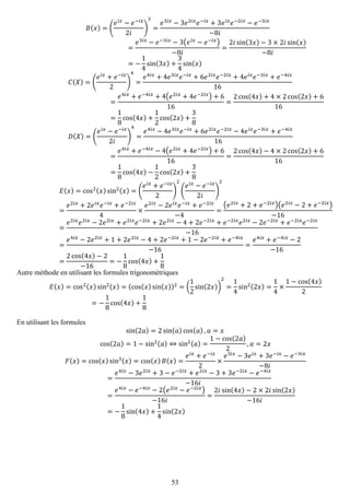 53 
퐵(푥)=( 푒푖푥−푒−푖푥 2푖 ) 3= 푒3푖푥−3푒2푖푥푒−푖푥+3푒푖푥푒−2푖푥−푒−3푖푥 −8푖 = 푒3푖푥−푒−3푖푥−3(푒푖푥−푒−푖푥) −8푖 = 2푖sin(3푥)−3×2푖sin(푥) −8푖 =− 14sin(3푥)+ 34sin(푥) 퐶(푋)=( 푒푖푥+푒−푖푥 2) 4= 푒4푖푥+4푒3푖푥푒−푖푥+6푒2푖푥푒−2푖푥+4푒푖푥푒−3푖푥+푒−4푖푥 16= 푒4푖푥+푒−4푖푥+4(푒2푖푥+4푒−2푖푥)+616= 2cos(4푥)+4×2cos(2푥)+616= 18cos(4푥)+ 12cos(2푥)+ 38 퐷(푋)=( 푒푖푥−푒−푖푥 2푖 ) 4= 푒4푖푥−4푒3푖푥푒−푖푥+6푒2푖푥푒−2푖푥−4푒푖푥푒−3푖푥+푒−4푖푥 16= 푒4푖푥+푒−4푖푥−4(푒2푖푥+4푒−2푖푥)+616= 2cos(4푥)−4×2cos(2푥)+616= 18cos(4푥)− 12cos(2푥)+ 38 퐸(푥)=cos2(푥)sin2(푥)=( 푒푖푥+푒−푖푥 2) 2( 푒푖푥−푒−푖푥 2푖 ) 2= 푒2푖푥+2푒푖푥푒−푖푥+푒−2푖푥 4× 푒2푖푥−2푒푖푥푒−푖푥+푒−2푖푥 −4= (푒2푖푥+2+푒−2푖푥)(푒2푖푥−2+푒−2푖푥) −16= 푒2푖푥푒2푖푥−2푒2푖푥+푒2푖푥푒−2푖푥+2푒2푖푥−4+2푒−2푖푥+푒−2푖푥푒2푖푥−2푒−2푖푥+푒−2푖푥푒−2푖푥 −16= 푒4푖푥−2푒2푖푥+1+2푒2푖푥−4+2푒−2푖푥+1−2푒−2푖푥+푒−4푖푥 −16= 푒4푖푥+푒−4푖푥−2−16= 2cos(4푥)−2−16=− 18cos(4푥)+ 18 
Autre méthode en utilisant les formules trigonométriques 퐸(푥)=cos2(푥)sin2(푥)=(cos(푥)sin(푥))2=( 12sin(2푥)) 2= 14sin2(2푥)= 14×1−cos(4푥) 2=− 18cos(4푥)+ 18 
En utilisant les formules sin(2푎)=2sin(푎)cos(푎),푎=푥 cos(2푎)=1−sin2(푎)⇔sin2(푎)= 1−cos(2푎) 2,푎=2푥 퐹(푥)=cos(푥)sin3(푥)=cos(푥)퐵(푥)= 푒푖푥+푒−푖푥 2× 푒3푖푥−3푒푖푥+3푒−푖푥−푒−3푖푥 −8푖 = 푒4푖푥−3푒2푖푥+3−푒−2푖푥+푒2푖푥−3+3푒−2푖푥−푒−4푖푥 −16푖 = 푒4푖푥−푒−4푖푥−2(푒2푖푥−푒−2푖푥) −16푖 = 2푖sin(4푥)−2×2푖sin(2푥) −16푖 =− 18sin(4푥)+ 14sin(2푥) 
 